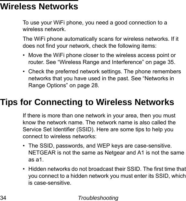 34 TroubleshootingWireless NetworksTo use your WiFi phone, you need a good connection to a wireless network. The WiFi phone automatically scans for wireless networks. If it does not find your network, check the following items:• Move the WiFi phone closer to the wireless access point or router. See “Wireless Range and Interference” on page 35.• Check the preferred network settings. The phone remembers networks that you have used in the past. See “Networks in Range Options” on page 28.Tips for Connecting to Wireless NetworksIf there is more than one network in your area, then you must know the network name. The network name is also called the Service Set Identifier (SSID). Here are some tips to help you connect to wireless networks:• The SSID, passwords, and WEP keys are case-sensitive. NETGEAR is not the same as Netgear and A1 is not the same as a1.• Hidden networks do not broadcast their SSID. The first time that you connect to a hidden network you must enter its SSID, which is case-sensitive.