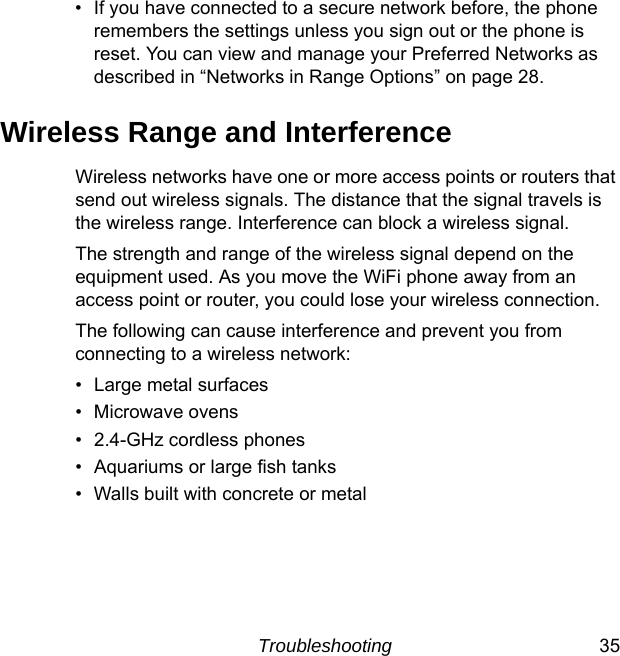 Troubleshooting 35• If you have connected to a secure network before, the phone remembers the settings unless you sign out or the phone is reset. You can view and manage your Preferred Networks as described in “Networks in Range Options” on page 28.Wireless Range and InterferenceWireless networks have one or more access points or routers that send out wireless signals. The distance that the signal travels is the wireless range. Interference can block a wireless signal.The strength and range of the wireless signal depend on the equipment used. As you move the WiFi phone away from an access point or router, you could lose your wireless connection.The following can cause interference and prevent you from connecting to a wireless network: • Large metal surfaces• Microwave ovens• 2.4-GHz cordless phones• Aquariums or large fish tanks• Walls built with concrete or metal 