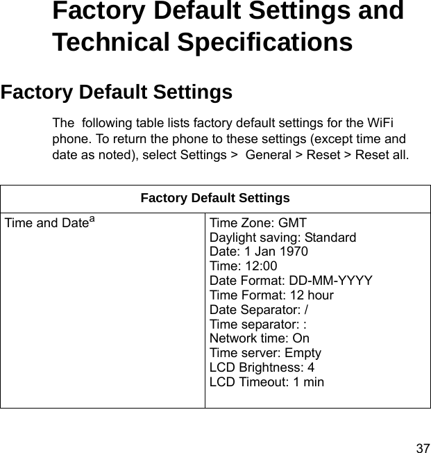 37Factory Default Settings and Technical SpecificationsFactory Default SettingsThe  following table lists factory default settings for the WiFi phone. To return the phone to these settings (except time and date as noted), select Settings &gt;  General &gt; Reset &gt; Reset all.Factory Default SettingsTime and DateaTime Zone: GMTDaylight saving: StandardDate: 1 Jan 1970Time: 12:00Date Format: DD-MM-YYYYTime Format: 12 hourDate Separator: /Time separator: :Network time: OnTime server: EmptyLCD Brightness: 4LCD Timeout: 1 min