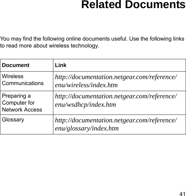 41Related DocumentsYou may find the following online documents useful. Use the following links to read more about wireless technology.Document LinkWireless Communications http://documentation.netgear.com/reference/enu/wireless/index.htmPreparing a Computer for Network Accesshttp://documentation.netgear.com/reference/enu/wsdhcp/index.htmGlossary http://documentation.netgear.com/reference/enu/glossary/index.htm