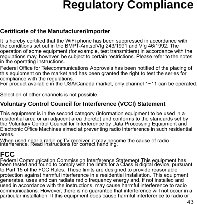 43Regulatory ComplianceCertificate of the Manufacturer/ImporterIt is hereby certified that the WiFi phone has been suppressed in accordance with the conditions set out in the BMPT-AmtsblVfg 243/1991 and Vfg 46/1992. The operation of some equipment (for example, test transmitters) in accordance with the regulations may, however, be subject to certain restrictions. Please refer to the notes in the operating instructions. Federal Office for Telecommunications Approvals has been notified of the placing of this equipment on the market and has been granted the right to test the series for compliance with the regulations. For product available in the USA/Canada market, only channel 1~11 can be operated. Selection of other channels is not possible. Voluntary Control Council for Interference (VCCI) StatementThis equipment is in the second category (information equipment to be used in a residential area or an adjacent area thereto) and conforms to the standards set by the Voluntary Control Council for Interference by Data Processing Equipment and Electronic Office Machines aimed at preventing radio interference in such residential areas.When used near a radio or TV receiver, it may become the cause of radio interference. Read instructions for correct handling.FCC Federal Communication Commission Interference Statement This equipment has been tested and found to comply with the limits for a Class B digital device, pursuant to Part 15 of the FCC Rules. These limits are designed to provide reasonable protection against harmful interference in a residential installation. This equipment generates, uses and can radiate radio frequency energy and, if not installed and used in accordance with the instructions, may cause harmful interference to radio communications. However, there is no guarantee that interference will not occur in a particular installation. If this equipment does cause harmful interference to radio or 