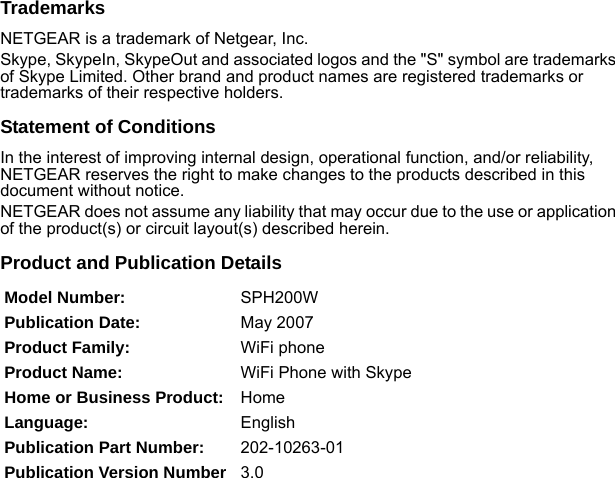 TrademarksNETGEAR is a trademark of Netgear, Inc. Skype, SkypeIn, SkypeOut and associated logos and the &quot;S&quot; symbol are trademarks of Skype Limited. Other brand and product names are registered trademarks or trademarks of their respective holders.Statement of ConditionsIn the interest of improving internal design, operational function, and/or reliability, NETGEAR reserves the right to make changes to the products described in this document without notice.NETGEAR does not assume any liability that may occur due to the use or application of the product(s) or circuit layout(s) described herein.Product and Publication DetailsModel Number: SPH200WPublication Date: May 2007Product Family: WiFi phoneProduct Name: WiFi Phone with SkypeHome or Business Product: HomeLanguage: EnglishPublication Part Number: 202-10263-01Publication Version Number 3.0