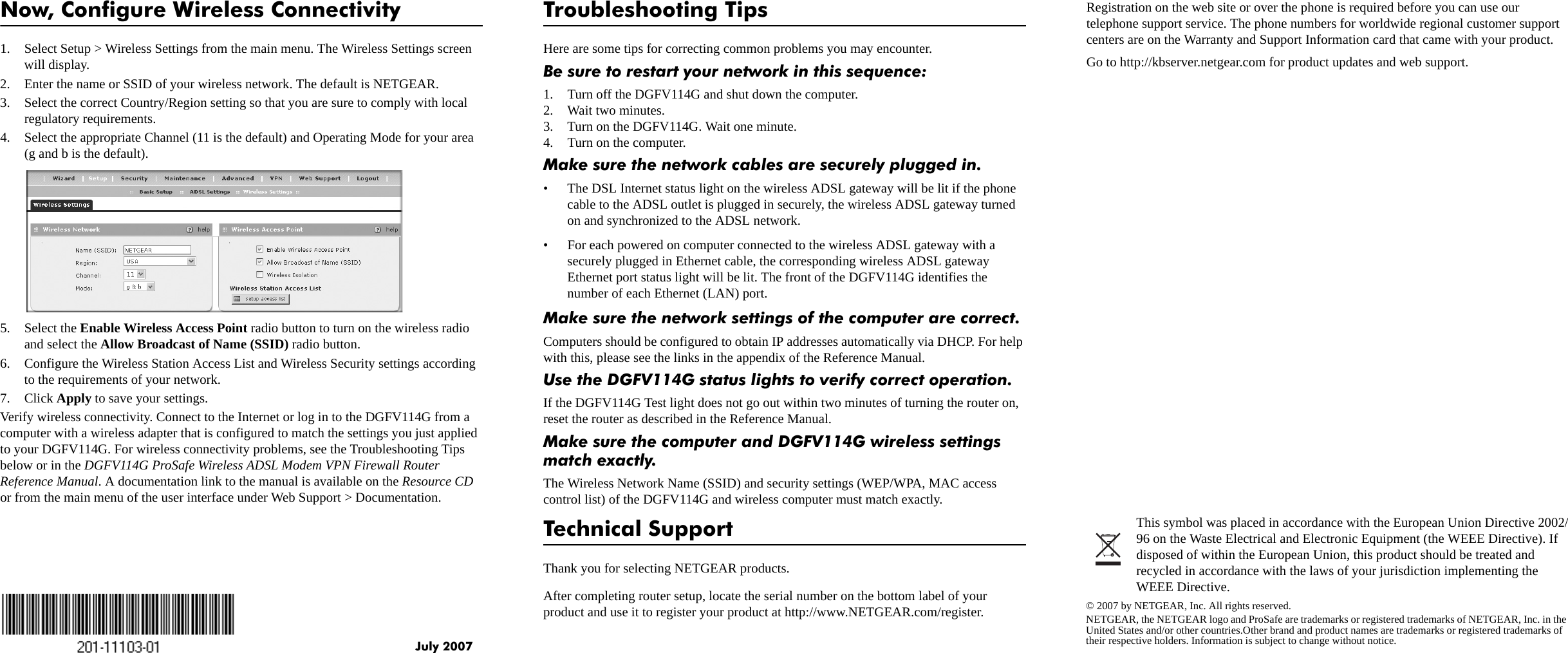 July 2007This symbol was placed in accordance with the European Union Directive 2002/96 on the Waste Electrical and Electronic Equipment (the WEEE Directive). If disposed of within the European Union, this product should be treated and recycled in accordance with the laws of your jurisdiction implementing the WEEE Directive.© 2007 by NETGEAR, Inc. All rights reserved.NETGEAR, the NETGEAR logo and ProSafe are trademarks or registered trademarks of NETGEAR, Inc. in the United States and/or other countries.Other brand and product names are trademarks or registered trademarks of their respective holders. Information is subject to change without notice.Now, Configure Wireless Connectivity1. Select Setup &gt; Wireless Settings from the main menu. The Wireless Settings screen will display.2. Enter the name or SSID of your wireless network. The default is NETGEAR. 3. Select the correct Country/Region setting so that you are sure to comply with local regulatory requirements.4. Select the appropriate Channel (11 is the default) and Operating Mode for your area (g and b is the default).5. Select the Enable Wireless Access Point radio button to turn on the wireless radio and select the Allow Broadcast of Name (SSID) radio button.6. Configure the Wireless Station Access List and Wireless Security settings according to the requirements of your network.7. Click Apply to save your settings.Verify wireless connectivity. Connect to the Internet or log in to the DGFV114G from a computer with a wireless adapter that is configured to match the settings you just applied to your DGFV114G. For wireless connectivity problems, see the Troubleshooting Tips below or in the DGFV114G ProSafe Wireless ADSL Modem VPN Firewall Router Reference Manual. A documentation link to the manual is available on the Resource CD or from the main menu of the user interface under Web Support &gt; Documentation.Troubleshooting TipsHere are some tips for correcting common problems you may encounter.Be sure to restart your network in this sequence: 1. Turn off the DGFV114G and shut down the computer.2. Wait two minutes. 3. Turn on the DGFV114G. Wait one minute.4. Turn on the computer. Make sure the network cables are securely plugged in. • The DSL Internet status light on the wireless ADSL gateway will be lit if the phone cable to the ADSL outlet is plugged in securely, the wireless ADSL gateway turned on and synchronized to the ADSL network. • For each powered on computer connected to the wireless ADSL gateway with a securely plugged in Ethernet cable, the corresponding wireless ADSL gateway Ethernet port status light will be lit. The front of the DGFV114G identifies the number of each Ethernet (LAN) port. Make sure the network settings of the computer are correct. Computers should be configured to obtain IP addresses automatically via DHCP. For help with this, please see the links in the appendix of the Reference Manual.Use the DGFV114G status lights to verify correct operation. If the DGFV114G Test light does not go out within two minutes of turning the router on, reset the router as described in the Reference Manual.Make sure the computer and DGFV114G wireless settings match exactly. The Wireless Network Name (SSID) and security settings (WEP/WPA, MAC access control list) of the DGFV114G and wireless computer must match exactly. Technical SupportThank you for selecting NETGEAR products. After completing router setup, locate the serial number on the bottom label of your product and use it to register your product at http://www.NETGEAR.com/register. Registration on the web site or over the phone is required before you can use our telephone support service. The phone numbers for worldwide regional customer support centers are on the Warranty and Support Information card that came with your product. Go to http://kbserver.netgear.com for product updates and web support. 