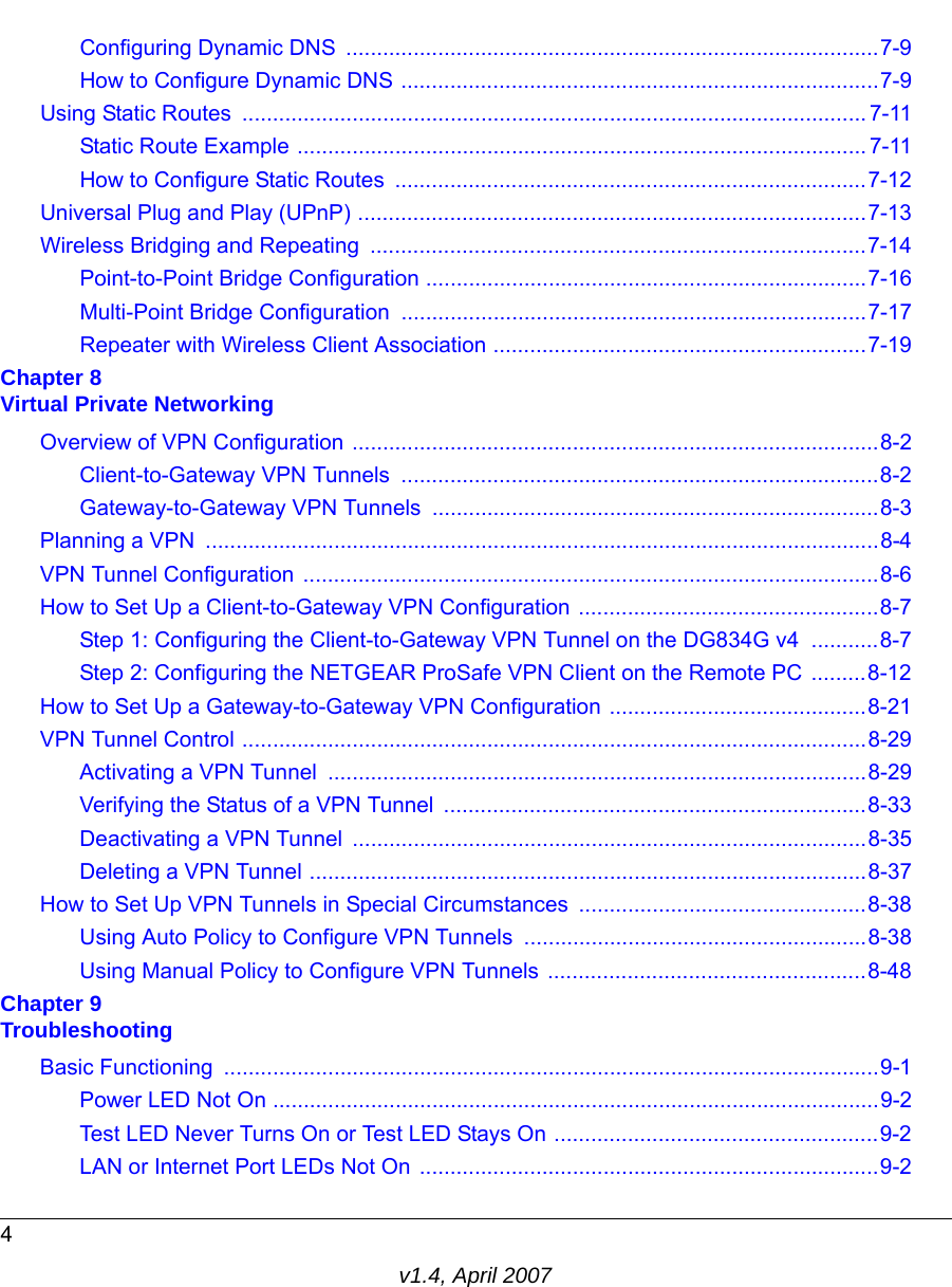 4v1.4, April 2007Configuring Dynamic DNS  .......................................................................................7-9How to Configure Dynamic DNS ..............................................................................7-9Using Static Routes  ...................................................................................................... 7-11Static Route Example ............................................................................................. 7-11How to Configure Static Routes  .............................................................................7-12Universal Plug and Play (UPnP) ...................................................................................7-13Wireless Bridging and Repeating  .................................................................................7-14Point-to-Point Bridge Configuration ........................................................................7-16Multi-Point Bridge Configuration  ............................................................................7-17Repeater with Wireless Client Association .............................................................7-19Chapter 8 Virtual Private NetworkingOverview of VPN Configuration ......................................................................................8-2Client-to-Gateway VPN Tunnels  ..............................................................................8-2Gateway-to-Gateway VPN Tunnels .........................................................................8-3Planning a VPN  ..............................................................................................................8-4VPN Tunnel Configuration ..............................................................................................8-6How to Set Up a Client-to-Gateway VPN Configuration .................................................8-7Step 1: Configuring the Client-to-Gateway VPN Tunnel on the DG834G v4  ...........8-7Step 2: Configuring the NETGEAR ProSafe VPN Client on the Remote PC .........8-12How to Set Up a Gateway-to-Gateway VPN Configuration ..........................................8-21VPN Tunnel Control ......................................................................................................8-29Activating a VPN Tunnel  ........................................................................................8-29Verifying the Status of a VPN Tunnel  .....................................................................8-33Deactivating a VPN Tunnel  ....................................................................................8-35Deleting a VPN Tunnel ...........................................................................................8-37How to Set Up VPN Tunnels in Special Circumstances ...............................................8-38Using Auto Policy to Configure VPN Tunnels ........................................................8-38Using Manual Policy to Configure VPN Tunnels ....................................................8-48Chapter 9 TroubleshootingBasic Functioning  ...........................................................................................................9-1Power LED Not On ...................................................................................................9-2Test LED Never Turns On or Test LED Stays On .....................................................9-2LAN or Internet Port LEDs Not On ...........................................................................9-2