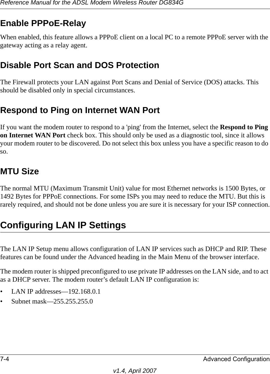 Reference Manual for the ADSL Modem Wireless Router DG834G7-4 Advanced Configurationv1.4, April 2007Enable PPPoE-RelayWhen enabled, this feature allows a PPPoE client on a local PC to a remote PPPoE server with the gateway acting as a relay agent.Disable Port Scan and DOS ProtectionThe Firewall protects your LAN against Port Scans and Denial of Service (DOS) attacks. This should be disabled only in special circumstances.Respond to Ping on Internet WAN Port If you want the modem router to respond to a &apos;ping&apos; from the Internet, select the Respond to Ping on Internet WAN Port check box. This should only be used as a diagnostic tool, since it allows your modem router to be discovered. Do not select this box unless you have a specific reason to do so.MTU Size The normal MTU (Maximum Transmit Unit) value for most Ethernet networks is 1500 Bytes, or 1492 Bytes for PPPoE connections. For some ISPs you may need to reduce the MTU. But this is rarely required, and should not be done unless you are sure it is necessary for your ISP connection.Configuring LAN IP SettingsThe LAN IP Setup menu allows configuration of LAN IP services such as DHCP and RIP. These features can be found under the Advanced heading in the Main Menu of the browser interface.The modem router is shipped preconfigured to use private IP addresses on the LAN side, and to act as a DHCP server. The modem router’s default LAN IP configuration is:• LAN IP addresses—192.168.0.1• Subnet mask—255.255.255.0