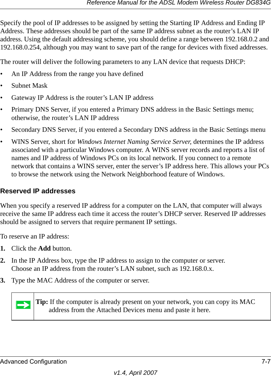 Reference Manual for the ADSL Modem Wireless Router DG834GAdvanced Configuration 7-7v1.4, April 2007Specify the pool of IP addresses to be assigned by setting the Starting IP Address and Ending IP Address. These addresses should be part of the same IP address subnet as the router’s LAN IP address. Using the default addressing scheme, you should define a range between 192.168.0.2 and 192.168.0.254, although you may want to save part of the range for devices with fixed addresses.The router will deliver the following parameters to any LAN device that requests DHCP:• An IP Address from the range you have defined• Subnet Mask• Gateway IP Address is the router’s LAN IP address• Primary DNS Server, if you entered a Primary DNS address in the Basic Settings menu; otherwise, the router’s LAN IP address• Secondary DNS Server, if you entered a Secondary DNS address in the Basic Settings menu• WINS Server, short for Windows Internet Naming Service Server, determines the IP address associated with a particular Windows computer. A WINS server records and reports a list of names and IP address of Windows PCs on its local network. If you connect to a remote network that contains a WINS server, enter the server’s IP address here. This allows your PCs to browse the network using the Network Neighborhood feature of Windows.Reserved IP addressesWhen you specify a reserved IP address for a computer on the LAN, that computer will always receive the same IP address each time it access the router’s DHCP server. Reserved IP addresses should be assigned to servers that require permanent IP settings. To reserve an IP address: 1. Click the Add button. 2. In the IP Address box, type the IP address to assign to the computer or server.Choose an IP address from the router’s LAN subnet, such as 192.168.0.x. 3. Type the MAC Address of the computer or server. Tip: If the computer is already present on your network, you can copy its MAC address from the Attached Devices menu and paste it here.