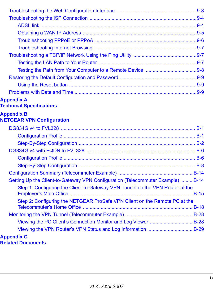 5v1.4, April 2007Troubleshooting the Web Configuration Interface  ..........................................................9-3Troubleshooting the ISP Connection  ..............................................................................9-4ADSL link  .................................................................................................................9-4Obtaining a WAN IP Address ...................................................................................9-5Troubleshooting PPPoE or PPPoA ..........................................................................9-6Troubleshooting Internet Browsing  ..........................................................................9-7Troubleshooting a TCP/IP Network Using the Ping Utility  ..............................................9-7Testing the LAN Path to Your Router  .......................................................................9-7Testing the Path from Your Computer to a Remote Device  .....................................9-8Restoring the Default Configuration and Password ........................................................9-9Using the Reset button .............................................................................................9-9Problems with Date and Time .........................................................................................9-9Appendix A Technical SpecificationsAppendix B NETGEAR VPN ConfigurationDG834G v4 to FVL328  .................................................................................................. B-1Configuration Profile ................................................................................................ B-1Step-By-Step Configuration ..................................................................................... B-2DG834G v4 with FQDN to FVL328  ............................................................................... B-6Configuration Profile ................................................................................................ B-6Step-By-Step Configuration ..................................................................................... B-8Configuration Summary (Telecommuter Example) ...................................................... B-14Setting Up the Client-to-Gateway VPN Configuration (Telecommuter Example)  ........ B-14Step 1: Configuring the Client-to-Gateway VPN Tunnel on the VPN Router at the Employer’s Main Office  ......................................................................................... B-15Step 2: Configuring the NETGEAR ProSafe VPN Client on the Remote PC at the Telecommuter’s Home Office ................................................................................ B-18Monitoring the VPN Tunnel (Telecommuter Example) ................................................. B-28Viewing the PC Client’s Connection Monitor and Log Viewer ............................... B-28Viewing the VPN Router’s VPN Status and Log Information  ................................ B-29Appendix C Related Documents