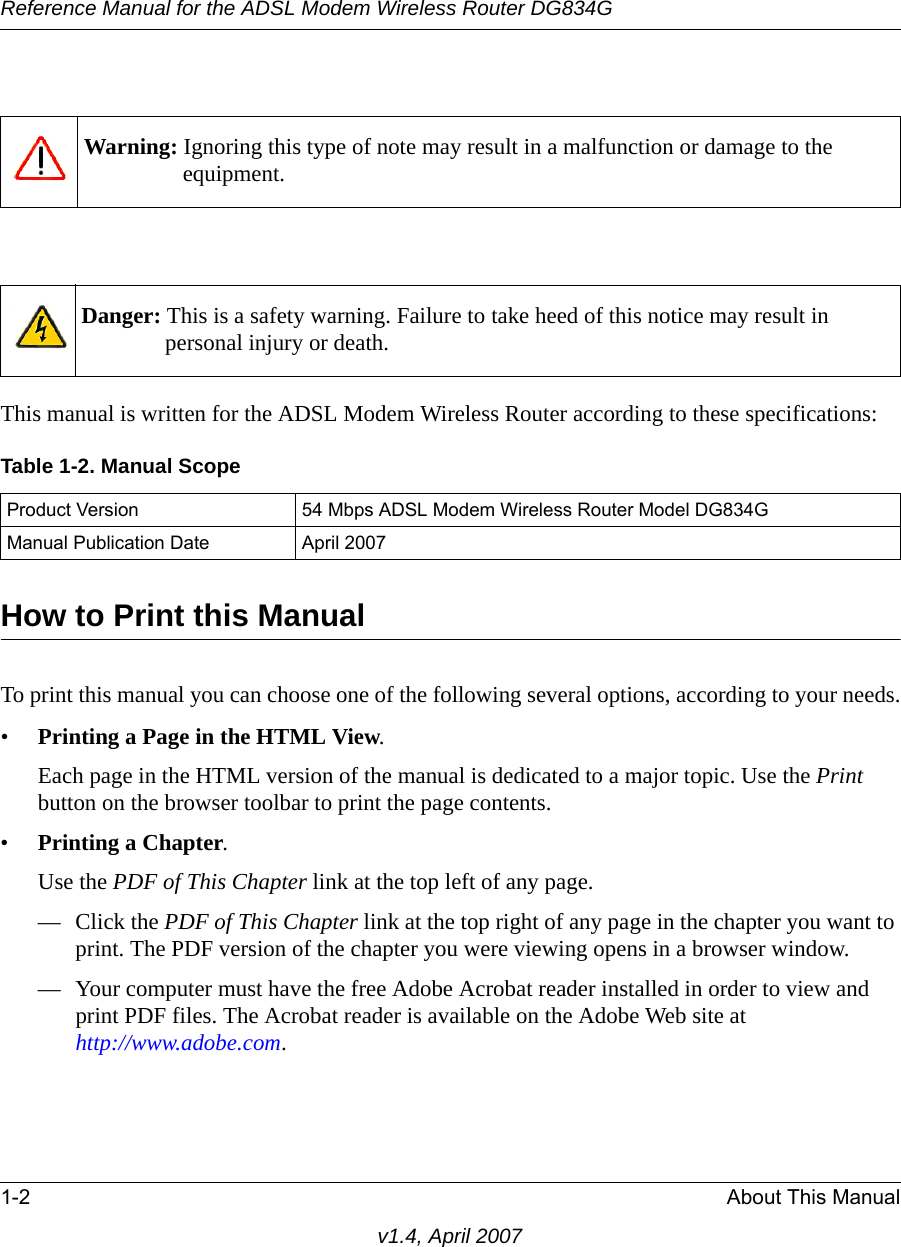 Reference Manual for the ADSL Modem Wireless Router DG834G1-2 About This Manualv1.4, April 2007This manual is written for the ADSL Modem Wireless Router according to these specifications:How to Print this ManualTo print this manual you can choose one of the following several options, according to your needs.•Printing a Page in the HTML View. Each page in the HTML version of the manual is dedicated to a major topic. Use the Print button on the browser toolbar to print the page contents. •Printing a Chapter. Use the PDF of This Chapter link at the top left of any page.— Click the PDF of This Chapter link at the top right of any page in the chapter you want to print. The PDF version of the chapter you were viewing opens in a browser window. — Your computer must have the free Adobe Acrobat reader installed in order to view and print PDF files. The Acrobat reader is available on the Adobe Web site at http://www.adobe.com.Warning: Ignoring this type of note may result in a malfunction or damage to the equipment. Danger: This is a safety warning. Failure to take heed of this notice may result in personal injury or death.Table 1-2. Manual ScopeProduct Version 54 Mbps ADSL Modem Wireless Router Model DG834GManual Publication Date April 2007