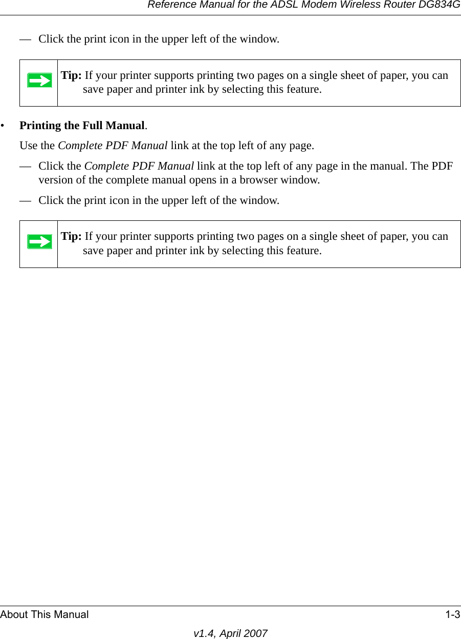 Reference Manual for the ADSL Modem Wireless Router DG834GAbout This Manual 1-3v1.4, April 2007— Click the print icon in the upper left of the window. •Printing the Full Manual. Use the Complete PDF Manual link at the top left of any page.— Click the Complete PDF Manual link at the top left of any page in the manual. The PDF version of the complete manual opens in a browser window. — Click the print icon in the upper left of the window. Tip: If your printer supports printing two pages on a single sheet of paper, you can save paper and printer ink by selecting this feature.Tip: If your printer supports printing two pages on a single sheet of paper, you can save paper and printer ink by selecting this feature.