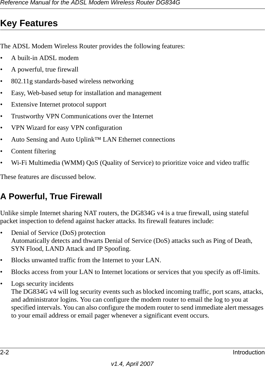 Reference Manual for the ADSL Modem Wireless Router DG834G2-2 Introductionv1.4, April 2007Key FeaturesThe ADSL Modem Wireless Router provides the following features:• A built-in ADSL modem• A powerful, true firewall• 802.11g standards-based wireless networking• Easy, Web-based setup for installation and management• Extensive Internet protocol support• Trustworthy VPN Communications over the Internet• VPN Wizard for easy VPN configuration• Auto Sensing and Auto Uplink™ LAN Ethernet connections• Content filtering• Wi-Fi Multimedia (WMM) QoS (Quality of Service) to prioritize voice and video trafficThese features are discussed below.A Powerful, True FirewallUnlike simple Internet sharing NAT routers, the DG834G v4 is a true firewall, using stateful packet inspection to defend against hacker attacks. Its firewall features include:• Denial of Service (DoS) protectionAutomatically detects and thwarts Denial of Service (DoS) attacks such as Ping of Death, SYN Flood, LAND Attack and IP Spoofing.• Blocks unwanted traffic from the Internet to your LAN.• Blocks access from your LAN to Internet locations or services that you specify as off-limits.• Logs security incidentsThe DG834G v4 will log security events such as blocked incoming traffic, port scans, attacks, and administrator logins. You can configure the modem router to email the log to you at specified intervals. You can also configure the modem router to send immediate alert messages to your email address or email pager whenever a significant event occurs.