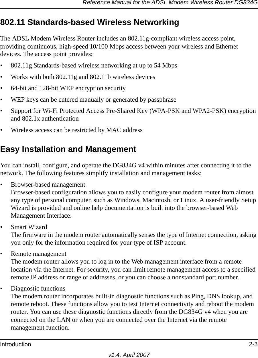 Reference Manual for the ADSL Modem Wireless Router DG834GIntroduction 2-3v1.4, April 2007802.11 Standards-based Wireless NetworkingThe ADSL Modem Wireless Router includes an 802.11g-compliant wireless access point, providing continuous, high-speed 10/100 Mbps access between your wireless and Ethernet devices. The access point provides:• 802.11g Standards-based wireless networking at up to 54 Mbps• Works with both 802.11g and 802.11b wireless devices• 64-bit and 128-bit WEP encryption security• WEP keys can be entered manually or generated by passphrase• Support for Wi-Fi Protected Access Pre-Shared Key (WPA-PSK and WPA2-PSK) encryption and 802.1x authentication• Wireless access can be restricted by MAC addressEasy Installation and ManagementYou can install, configure, and operate the DG834G v4 within minutes after connecting it to the network. The following features simplify installation and management tasks:• Browser-based managementBrowser-based configuration allows you to easily configure your modem router from almost any type of personal computer, such as Windows, Macintosh, or Linux. A user-friendly Setup Wizard is provided and online help documentation is built into the browser-based Web Management Interface.• Smart WizardThe firmware in the modem router automatically senses the type of Internet connection, asking you only for the information required for your type of ISP account.• Remote managementThe modem router allows you to log in to the Web management interface from a remote location via the Internet. For security, you can limit remote management access to a specified remote IP address or range of addresses, or you can choose a nonstandard port number.• Diagnostic functionsThe modem router incorporates built-in diagnostic functions such as Ping, DNS lookup, and remote reboot. These functions allow you to test Internet connectivity and reboot the modem router. You can use these diagnostic functions directly from the DG834G v4 when you are connected on the LAN or when you are connected over the Internet via the remote management function.