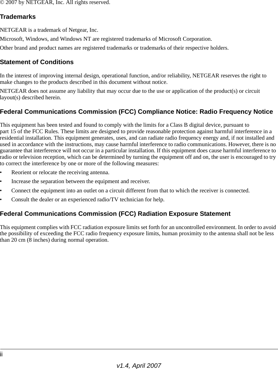 iiv1.4, April 2007© 2007 by NETGEAR, Inc. All rights reserved.TrademarksNETGEAR is a trademark of Netgear, Inc. Microsoft, Windows, and Windows NT are registered trademarks of Microsoft Corporation.Other brand and product names are registered trademarks or trademarks of their respective holders.Statement of ConditionsIn the interest of improving internal design, operational function, and/or reliability, NETGEAR reserves the right to make changes to the products described in this document without notice.NETGEAR does not assume any liability that may occur due to the use or application of the product(s) or circuit layout(s) described herein.Federal Communications Commission (FCC) Compliance Notice: Radio Frequency NoticeThis equipment has been tested and found to comply with the limits for a Class B digital device, pursuant to part 15 of the FCC Rules. These limits are designed to provide reasonable protection against harmful interference in a residential installation. This equipment generates, uses, and can radiate radio frequency energy and, if not installed and used in accordance with the instructions, may cause harmful interference to radio communications. However, there is no guarantee that interference will not occur in a particular installation. If this equipment does cause harmful interference to radio or television reception, which can be determined by turning the equipment off and on, the user is encouraged to try to correct the interference by one or more of the following measures:• Reorient or relocate the receiving antenna.• Increase the separation between the equipment and receiver.• Connect the equipment into an outlet on a circuit different from that to which the receiver is connected.• Consult the dealer or an experienced radio/TV technician for help. Federal Communications Commission (FCC) Radiation Exposure StatementThis equipment complies with FCC radiation exposure limits set forth for an uncontrolled environment. In order to avoid the possibility of exceeding the FCC radio frequency exposure limits, human proximity to the antenna shall not be less than 20 cm (8 inches) during normal operation.