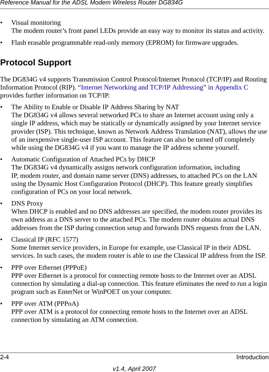 Reference Manual for the ADSL Modem Wireless Router DG834G2-4 Introductionv1.4, April 2007• Visual monitoringThe modem router’s front panel LEDs provide an easy way to monitor its status and activity.• Flash erasable programmable read-only memory (EPROM) for firmware upgrades.Protocol SupportThe DG834G v4 supports Transmission Control Protocol/Internet Protocol (TCP/IP) and Routing Information Protocol (RIP). “Internet Networking and TCP/IP Addressing” in Appendix C provides further information on TCP/IP.• The Ability to Enable or Disable IP Address Sharing by NATThe DG834G v4 allows several networked PCs to share an Internet account using only a single IP address, which may be statically or dynamically assigned by your Internet service provider (ISP). This technique, known as Network Address Translation (NAT), allows the use of an inexpensive single-user ISP account. This feature can also be turned off completely while using the DG834G v4 if you want to manage the IP address scheme yourself.• Automatic Configuration of Attached PCs by DHCPThe DG834G v4 dynamically assigns network configuration information, including IP, modem router, and domain name server (DNS) addresses, to attached PCs on the LAN using the Dynamic Host Configuration Protocol (DHCP). This feature greatly simplifies configuration of PCs on your local network.• DNS ProxyWhen DHCP is enabled and no DNS addresses are specified, the modem router provides its own address as a DNS server to the attached PCs. The modem router obtains actual DNS addresses from the ISP during connection setup and forwards DNS requests from the LAN.• Classical IP (RFC 1577)Some Internet service providers, in Europe for example, use Classical IP in their ADSL services. In such cases, the modem router is able to use the Classical IP address from the ISP.• PPP over Ethernet (PPPoE)PPP over Ethernet is a protocol for connecting remote hosts to the Internet over an ADSL connection by simulating a dial-up connection. This feature eliminates the need to run a login program such as EnterNet or WinPOET on your computer.• PPP over ATM (PPPoA)PPP over ATM is a protocol for connecting remote hosts to the Internet over an ADSL connection by simulating an ATM connection. 