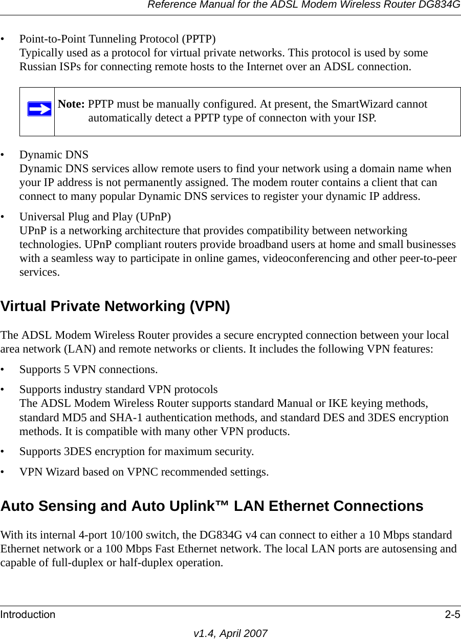 Reference Manual for the ADSL Modem Wireless Router DG834GIntroduction 2-5v1.4, April 2007• Point-to-Point Tunneling Protocol (PPTP)Typically used as a protocol for virtual private networks. This protocol is used by some Russian ISPs for connecting remote hosts to the Internet over an ADSL connection.• Dynamic DNSDynamic DNS services allow remote users to find your network using a domain name when your IP address is not permanently assigned. The modem router contains a client that can connect to many popular Dynamic DNS services to register your dynamic IP address.• Universal Plug and Play (UPnP)UPnP is a networking architecture that provides compatibility between networking technologies. UPnP compliant routers provide broadband users at home and small businesses with a seamless way to participate in online games, videoconferencing and other peer-to-peer services. Virtual Private Networking (VPN)The ADSL Modem Wireless Router provides a secure encrypted connection between your local area network (LAN) and remote networks or clients. It includes the following VPN features: • Supports 5 VPN connections.• Supports industry standard VPN protocolsThe ADSL Modem Wireless Router supports standard Manual or IKE keying methods, standard MD5 and SHA-1 authentication methods, and standard DES and 3DES encryption methods. It is compatible with many other VPN products.• Supports 3DES encryption for maximum security.• VPN Wizard based on VPNC recommended settings.Auto Sensing and Auto Uplink™ LAN Ethernet ConnectionsWith its internal 4-port 10/100 switch, the DG834G v4 can connect to either a 10 Mbps standard Ethernet network or a 100 Mbps Fast Ethernet network. The local LAN ports are autosensing and capable of full-duplex or half-duplex operation. Note: PPTP must be manually configured. At present, the SmartWizard cannot automatically detect a PPTP type of connecton with your ISP.