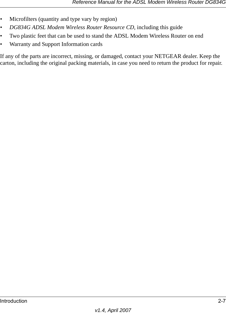 Reference Manual for the ADSL Modem Wireless Router DG834GIntroduction 2-7v1.4, April 2007• Microfilters (quantity and type vary by region)•DG834G ADSL Modem Wireless Router Resource CD, including this guide• Two plastic feet that can be used to stand the ADSL Modem Wireless Router on end• Warranty and Support Information cardsIf any of the parts are incorrect, missing, or damaged, contact your NETGEAR dealer. Keep the carton, including the original packing materials, in case you need to return the product for repair.