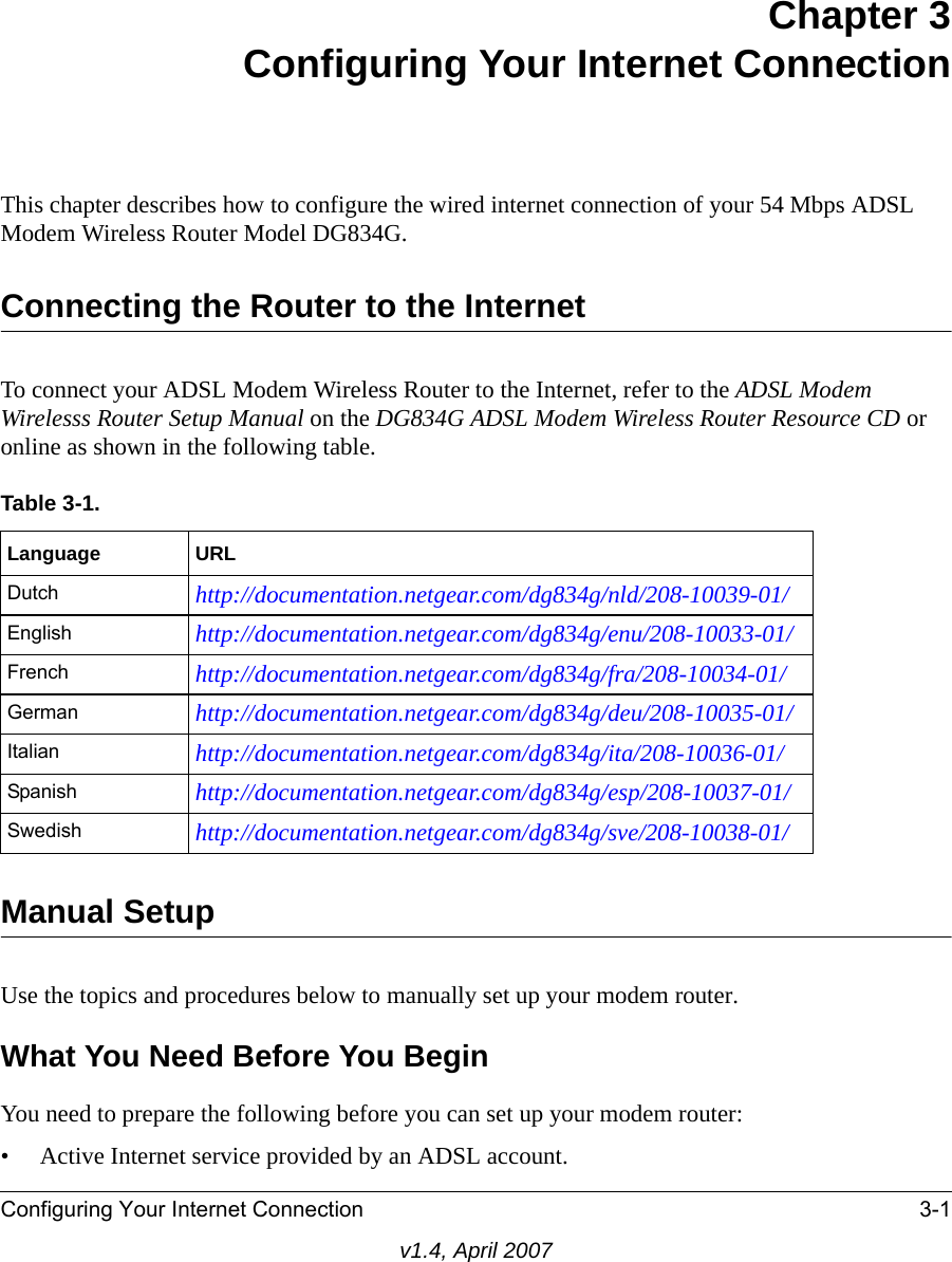 Configuring Your Internet Connection 3-1v1.4, April 2007Chapter 3Configuring Your Internet ConnectionThis chapter describes how to configure the wired internet connection of your 54 Mbps ADSL Modem Wireless Router Model DG834G.Connecting the Router to the InternetTo connect your ADSL Modem Wireless Router to the Internet, refer to the ADSL Modem Wirelesss Router Setup Manual on the DG834G ADSL Modem Wireless Router Resource CD or online as shown in the following table.Manual SetupUse the topics and procedures below to manually set up your modem router.What You Need Before You BeginYou need to prepare the following before you can set up your modem router:• Active Internet service provided by an ADSL account.Table 3-1. Language URLDutch http://documentation.netgear.com/dg834g/nld/208-10039-01/English http://documentation.netgear.com/dg834g/enu/208-10033-01/French http://documentation.netgear.com/dg834g/fra/208-10034-01/German http://documentation.netgear.com/dg834g/deu/208-10035-01/Italian http://documentation.netgear.com/dg834g/ita/208-10036-01/Spanish http://documentation.netgear.com/dg834g/esp/208-10037-01/Swedish http://documentation.netgear.com/dg834g/sve/208-10038-01/