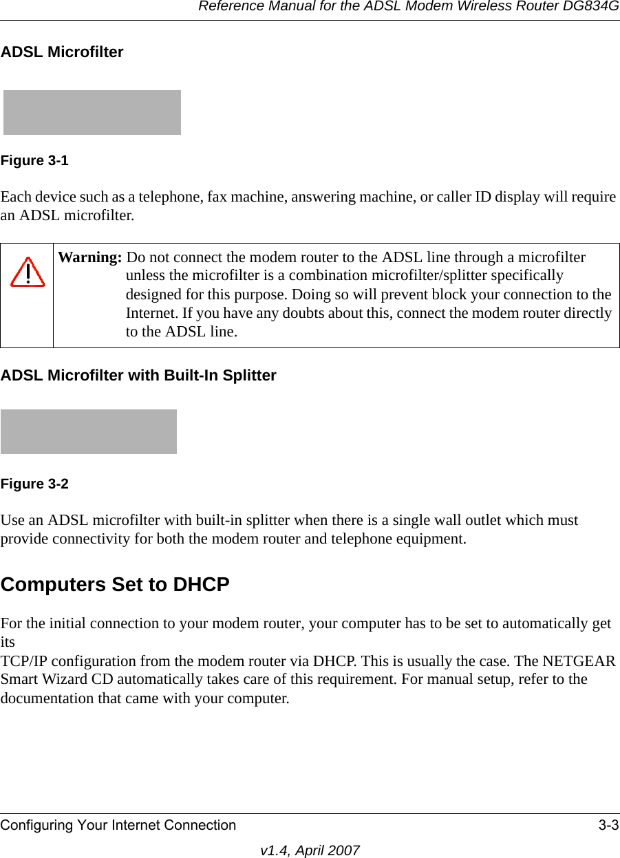 Reference Manual for the ADSL Modem Wireless Router DG834GConfiguring Your Internet Connection 3-3v1.4, April 2007ADSL MicrofilterEach device such as a telephone, fax machine, answering machine, or caller ID display will require an ADSL microfilter.ADSL Microfilter with Built-In SplitterUse an ADSL microfilter with built-in splitter when there is a single wall outlet which must provide connectivity for both the modem router and telephone equipment.Computers Set to DHCPFor the initial connection to your modem router, your computer has to be set to automatically get its TCP/IP configuration from the modem router via DHCP. This is usually the case. The NETGEAR Smart Wizard CD automatically takes care of this requirement. For manual setup, refer to the documentation that came with your computer.Figure 3-1Warning: Do not connect the modem router to the ADSL line through a microfilter unless the microfilter is a combination microfilter/splitter specifically designed for this purpose. Doing so will prevent block your connection to the Internet. If you have any doubts about this, connect the modem router directly to the ADSL line.Figure 3-2
