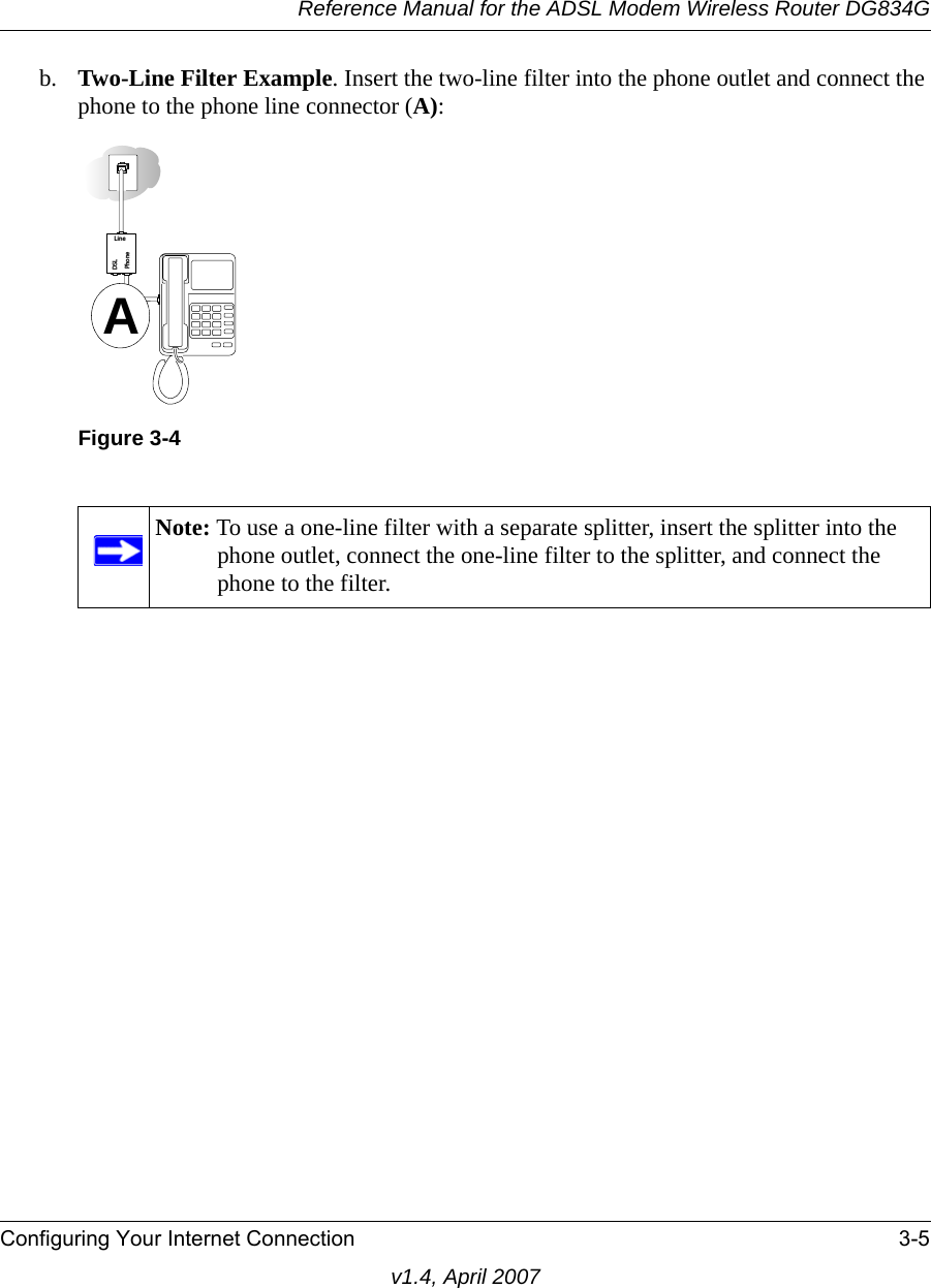 Reference Manual for the ADSL Modem Wireless Router DG834GConfiguring Your Internet Connection 3-5v1.4, April 2007b. Two-Line Filter Example. Insert the two-line filter into the phone outlet and connect the phone to the phone line connector (A):Figure 3-4Note: To use a one-line filter with a separate splitter, insert the splitter into the phone outlet, connect the one-line filter to the splitter, and connect the phone to the filter.PhoneDSLLineA