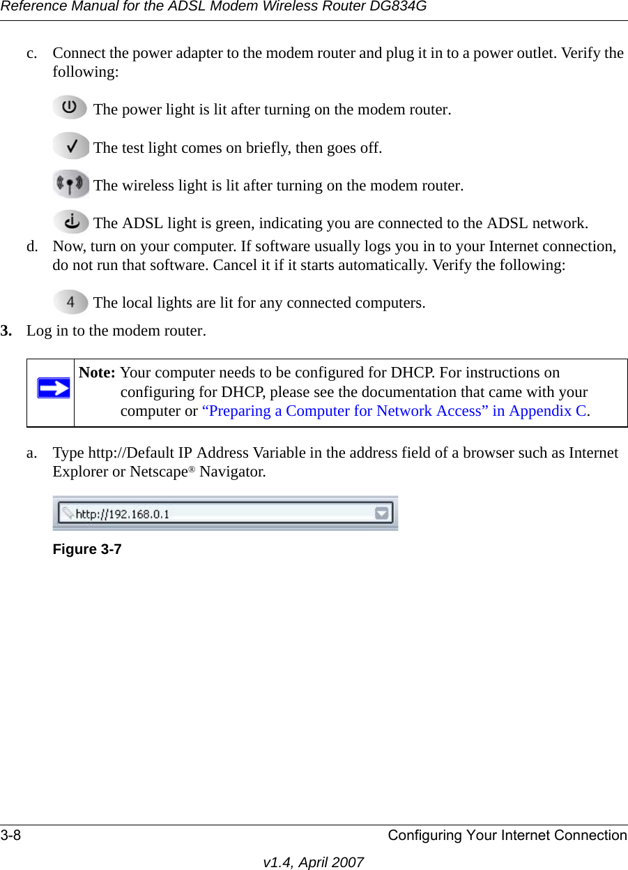 Reference Manual for the ADSL Modem Wireless Router DG834G3-8 Configuring Your Internet Connectionv1.4, April 2007c. Connect the power adapter to the modem router and plug it in to a power outlet. Verify the following: The power light is lit after turning on the modem router. The test light comes on briefly, then goes off. The wireless light is lit after turning on the modem router. The ADSL light is green, indicating you are connected to the ADSL network.d. Now, turn on your computer. If software usually logs you in to your Internet connection, do not run that software. Cancel it if it starts automatically. Verify the following: The local lights are lit for any connected computers.3. Log in to the modem router.a. Type http://Default IP Address Variable in the address field of a browser such as Internet Explorer or Netscape® Navigator.Note: Your computer needs to be configured for DHCP. For instructions on configuring for DHCP, please see the documentation that came with your computer or “Preparing a Computer for Network Access” in Appendix C.Figure 3-7