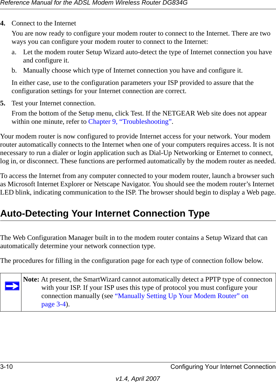 Reference Manual for the ADSL Modem Wireless Router DG834G3-10 Configuring Your Internet Connectionv1.4, April 20074. Connect to the InternetYou are now ready to configure your modem router to connect to the Internet. There are two ways you can configure your modem router to connect to the Internet:a. Let the modem router Setup Wizard auto-detect the type of Internet connection you have and configure it. b. Manually choose which type of Internet connection you have and configure it. In either case, use to the configuration parameters your ISP provided to assure that the configuration settings for your Internet connection are correct.5. Test your Internet connection.From the bottom of the Setup menu, click Test. If the NETGEAR Web site does not appear within one minute, refer to Chapter 9, “Troubleshooting”.Your modem router is now configured to provide Internet access for your network. Your modem router automatically connects to the Internet when one of your computers requires access. It is not necessary to run a dialer or login application such as Dial-Up Networking or Enternet to connect, log in, or disconnect. These functions are performed automatically by the modem router as needed.To access the Internet from any computer connected to your modem router, launch a browser such as Microsoft Internet Explorer or Netscape Navigator. You should see the modem router’s Internet LED blink, indicating communication to the ISP. The browser should begin to display a Web page.Auto-Detecting Your Internet Connection TypeThe Web Configuration Manager built in to the modem router contains a Setup Wizard that can automatically determine your network connection type. The procedures for filling in the configuration page for each type of connection follow below.Note: At present, the SmartWizard cannot automatically detect a PPTP type of connecton with your ISP. If your ISP uses this type of protocol you must configure your connection manually (see “Manually Setting Up Your Modem Router” on page 3-4).