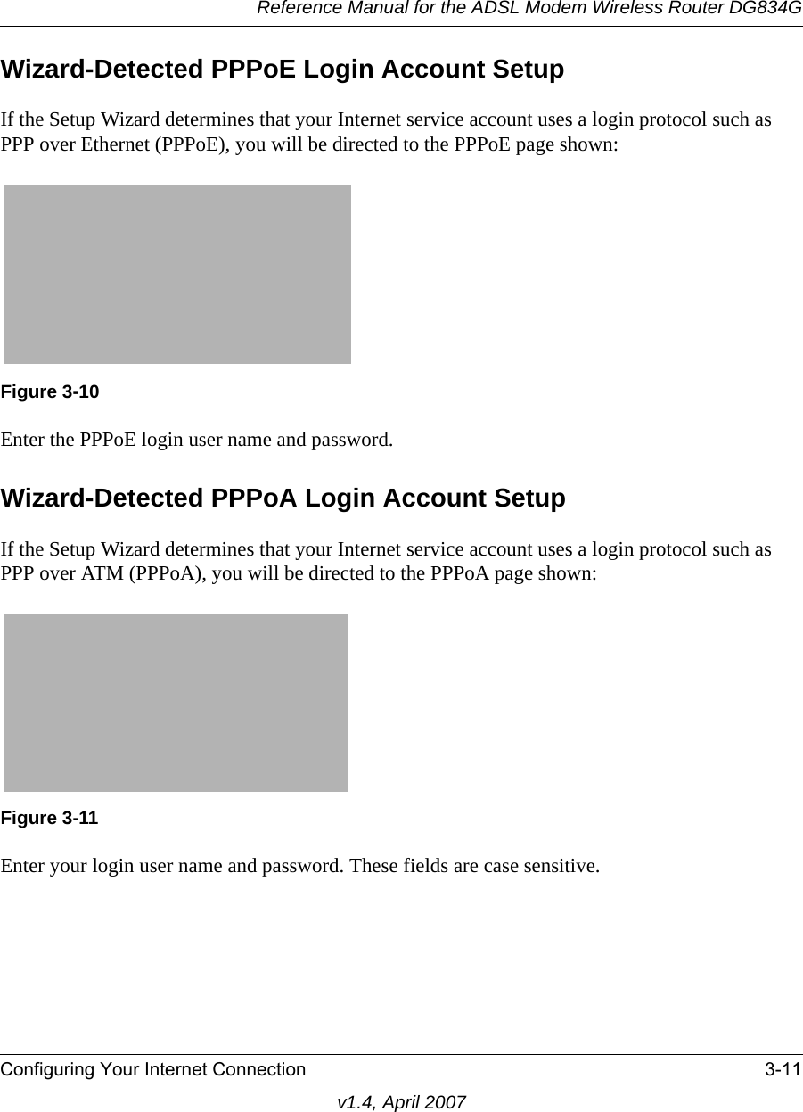 Reference Manual for the ADSL Modem Wireless Router DG834GConfiguring Your Internet Connection 3-11v1.4, April 2007Wizard-Detected PPPoE Login Account SetupIf the Setup Wizard determines that your Internet service account uses a login protocol such as PPP over Ethernet (PPPoE), you will be directed to the PPPoE page shown:Enter the PPPoE login user name and password.Wizard-Detected PPPoA Login Account SetupIf the Setup Wizard determines that your Internet service account uses a login protocol such as PPP over ATM (PPPoA), you will be directed to the PPPoA page shown:Enter your login user name and password. These fields are case sensitive.Figure 3-10Figure 3-11