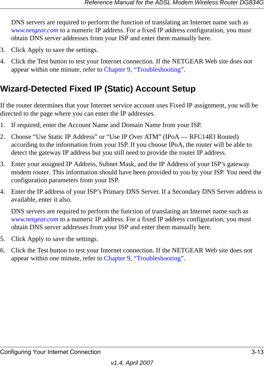 Reference Manual for the ADSL Modem Wireless Router DG834GConfiguring Your Internet Connection 3-13v1.4, April 2007DNS servers are required to perform the function of translating an Internet name such as www.netgear.com to a numeric IP address. For a fixed IP address configuration, you must obtain DNS server addresses from your ISP and enter them manually here. 3. Click Apply to save the settings.4. Click the Test button to test your Internet connection. If the NETGEAR Web site does not appear within one minute, refer to Chapter 9, “Troubleshooting”.Wizard-Detected Fixed IP (Static) Account SetupIf the router determines that your Internet service account uses Fixed IP assignment, you will be directed to the page where you can enter the IP addresses.1. If required, enter the Account Name and Domain Name from your ISP.2. Choose “Use Static IP Address” or “Use IP Over ATM” (IPoA — RFC1483 Routed) according to the information from your ISP. If you choose IPoA, the router will be able to detect the gateway IP address but you still need to provide the router IP address.3. Enter your assigned IP Address, Subnet Mask, and the IP Address of your ISP’s gateway modem router. This information should have been provided to you by your ISP. You need the configuration parameters from your ISP.4. Enter the IP address of your ISP’s Primary DNS Server. If a Secondary DNS Server address is available, enter it also.DNS servers are required to perform the function of translating an Internet name such as www.netgear.com to a numeric IP address. For a fixed IP address configuration, you must obtain DNS server addresses from your ISP and enter them manually here. 5. Click Apply to save the settings.6. Click the Test button to test your Internet connection. If the NETGEAR Web site does not appear within one minute, refer to Chapter 9, “Troubleshooting”.