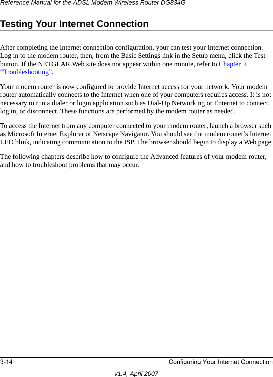 Reference Manual for the ADSL Modem Wireless Router DG834G3-14 Configuring Your Internet Connectionv1.4, April 2007Testing Your Internet ConnectionAfter completing the Internet connection configuration, your can test your Internet connection. Log in to the modem router, then, from the Basic Settings link in the Setup menu, click the Test button. If the NETGEAR Web site does not appear within one minute, refer to Chapter 9, “Troubleshooting”.Your modem router is now configured to provide Internet access for your network. Your modem router automatically connects to the Internet when one of your computers requires access. It is not necessary to run a dialer or login application such as Dial-Up Networking or Enternet to connect, log in, or disconnect. These functions are performed by the modem router as needed.To access the Internet from any computer connected to your modem router, launch a browser such as Microsoft Internet Explorer or Netscape Navigator. You should see the modem router’s Internet LED blink, indicating communication to the ISP. The browser should begin to display a Web page.The following chapters describe how to configure the Advanced features of your modem router, and how to troubleshoot problems that may occur.