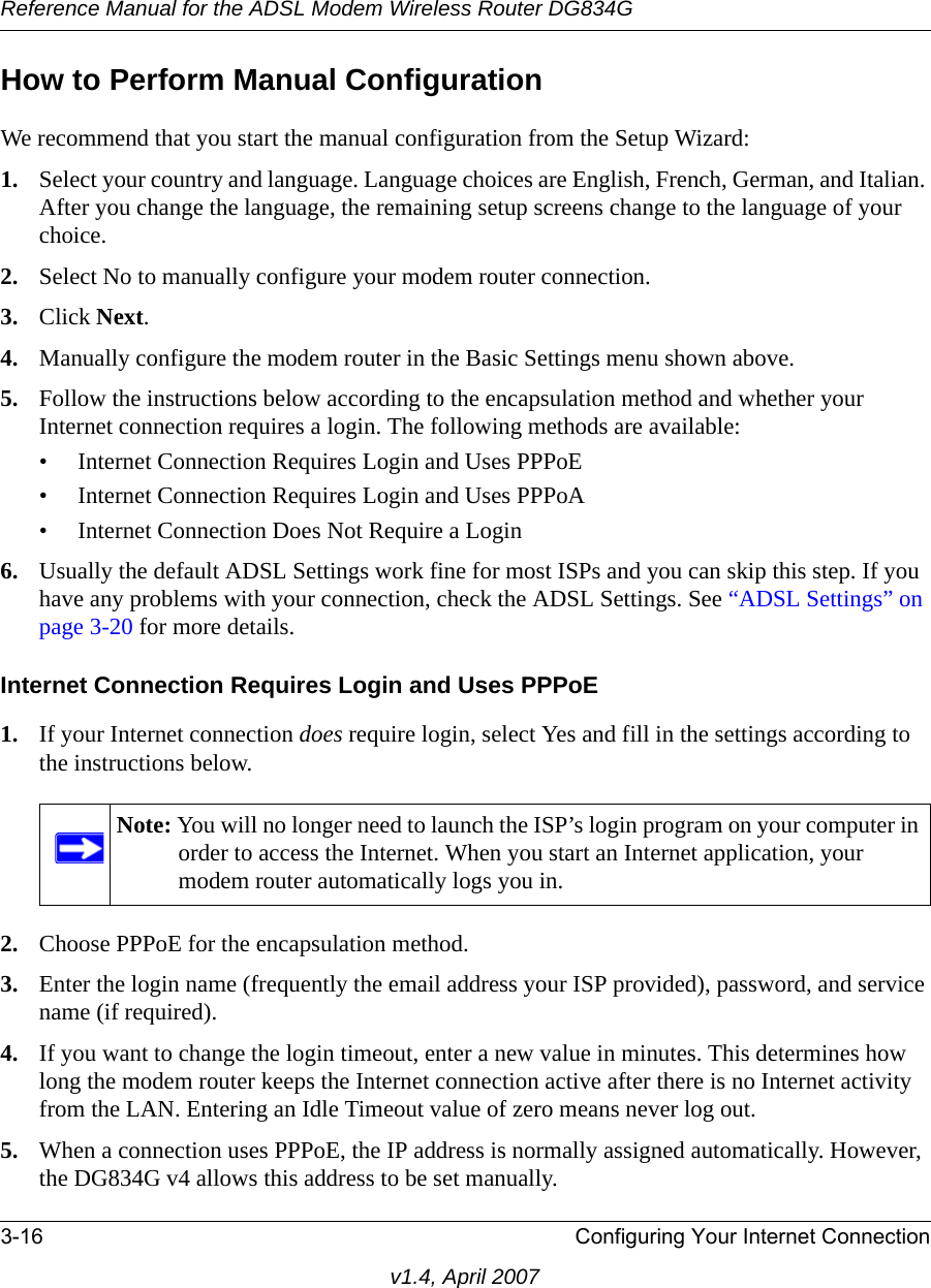 Reference Manual for the ADSL Modem Wireless Router DG834G3-16 Configuring Your Internet Connectionv1.4, April 2007How to Perform Manual ConfigurationWe recommend that you start the manual configuration from the Setup Wizard:1. Select your country and language. Language choices are English, French, German, and Italian. After you change the language, the remaining setup screens change to the language of your choice.2. Select No to manually configure your modem router connection.3. Click Next.4. Manually configure the modem router in the Basic Settings menu shown above.5. Follow the instructions below according to the encapsulation method and whether your Internet connection requires a login. The following methods are available:• Internet Connection Requires Login and Uses PPPoE• Internet Connection Requires Login and Uses PPPoA• Internet Connection Does Not Require a Login6. Usually the default ADSL Settings work fine for most ISPs and you can skip this step. If you have any problems with your connection, check the ADSL Settings. See “ADSL Settings” on page 3-20 for more details.Internet Connection Requires Login and Uses PPPoE1. If your Internet connection does require login, select Yes and fill in the settings according to the instructions below.2. Choose PPPoE for the encapsulation method.3. Enter the login name (frequently the email address your ISP provided), password, and service name (if required).4. If you want to change the login timeout, enter a new value in minutes. This determines how long the modem router keeps the Internet connection active after there is no Internet activity from the LAN. Entering an Idle Timeout value of zero means never log out.5. When a connection uses PPPoE, the IP address is normally assigned automatically. However, the DG834G v4 allows this address to be set manually.Note: You will no longer need to launch the ISP’s login program on your computer in order to access the Internet. When you start an Internet application, your modem router automatically logs you in.