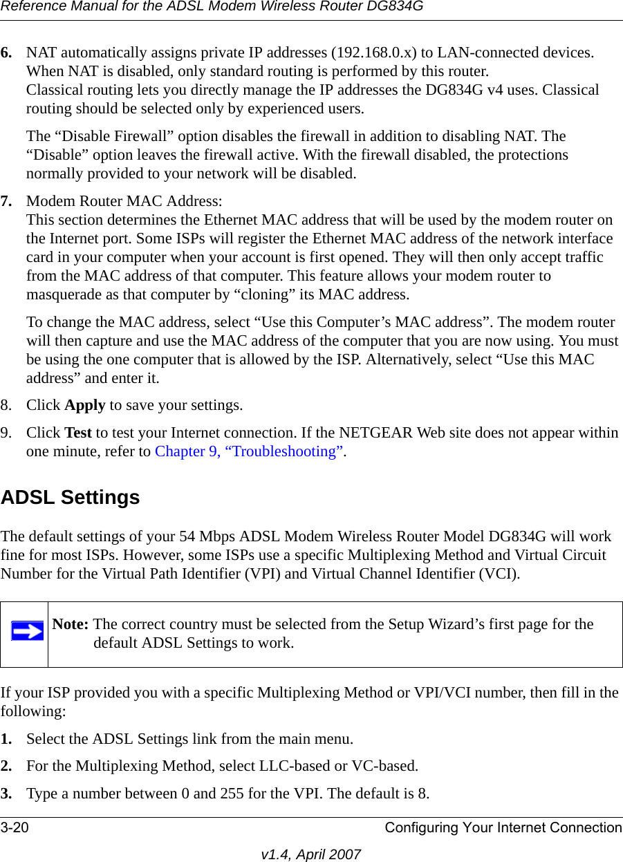 Reference Manual for the ADSL Modem Wireless Router DG834G3-20 Configuring Your Internet Connectionv1.4, April 20076. NAT automatically assigns private IP addresses (192.168.0.x) to LAN-connected devices. When NAT is disabled, only standard routing is performed by this router.Classical routing lets you directly manage the IP addresses the DG834G v4 uses. Classical routing should be selected only by experienced users.The “Disable Firewall” option disables the firewall in addition to disabling NAT. The “Disable” option leaves the firewall active. With the firewall disabled, the protections normally provided to your network will be disabled.7. Modem Router MAC Address: This section determines the Ethernet MAC address that will be used by the modem router on the Internet port. Some ISPs will register the Ethernet MAC address of the network interface card in your computer when your account is first opened. They will then only accept traffic from the MAC address of that computer. This feature allows your modem router to masquerade as that computer by “cloning” its MAC address. To change the MAC address, select “Use this Computer’s MAC address”. The modem router will then capture and use the MAC address of the computer that you are now using. You must be using the one computer that is allowed by the ISP. Alternatively, select “Use this MAC address” and enter it.8. Click Apply to save your settings.9. Click Test to test your Internet connection. If the NETGEAR Web site does not appear within one minute, refer to Chapter 9, “Troubleshooting”.ADSL SettingsThe default settings of your 54 Mbps ADSL Modem Wireless Router Model DG834G will work fine for most ISPs. However, some ISPs use a specific Multiplexing Method and Virtual Circuit Number for the Virtual Path Identifier (VPI) and Virtual Channel Identifier (VCI).If your ISP provided you with a specific Multiplexing Method or VPI/VCI number, then fill in the following:1. Select the ADSL Settings link from the main menu.2. For the Multiplexing Method, select LLC-based or VC-based.3. Type a number between 0 and 255 for the VPI. The default is 8. Note: The correct country must be selected from the Setup Wizard’s first page for the default ADSL Settings to work.