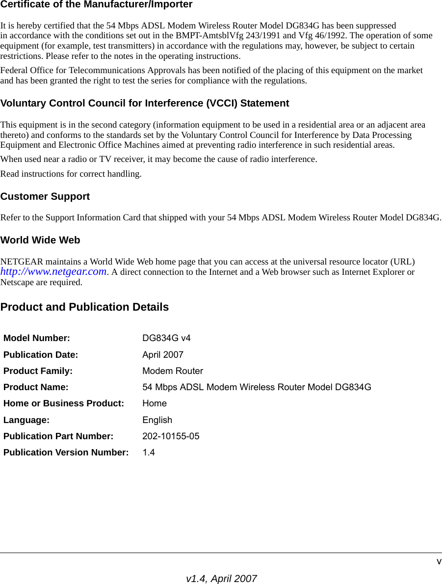 v1.4, April 2007vCertificate of the Manufacturer/ImporterIt is hereby certified that the 54 Mbps ADSL Modem Wireless Router Model DG834G has been suppressed in accordance with the conditions set out in the BMPT-AmtsblVfg 243/1991 and Vfg 46/1992. The operation of some equipment (for example, test transmitters) in accordance with the regulations may, however, be subject to certain restrictions. Please refer to the notes in the operating instructions. Federal Office for Telecommunications Approvals has been notified of the placing of this equipment on the market and has been granted the right to test the series for compliance with the regulations. Voluntary Control Council for Interference (VCCI) StatementThis equipment is in the second category (information equipment to be used in a residential area or an adjacent area thereto) and conforms to the standards set by the Voluntary Control Council for Interference by Data Processing Equipment and Electronic Office Machines aimed at preventing radio interference in such residential areas.When used near a radio or TV receiver, it may become the cause of radio interference. Read instructions for correct handling.Customer SupportRefer to the Support Information Card that shipped with your 54 Mbps ADSL Modem Wireless Router Model DG834G.World Wide WebNETGEAR maintains a World Wide Web home page that you can access at the universal resource locator (URL)http://www.netgear.com. A direct connection to the Internet and a Web browser such as Internet Explorer or Netscape are required.Product and Publication DetailsModel Number: DG834G v4Publication Date: April 2007Product Family: Modem RouterProduct Name: 54 Mbps ADSL Modem Wireless Router Model DG834GHome or Business Product: HomeLanguage: EnglishPublication Part Number: 202-10155-05Publication Version Number: 1.4