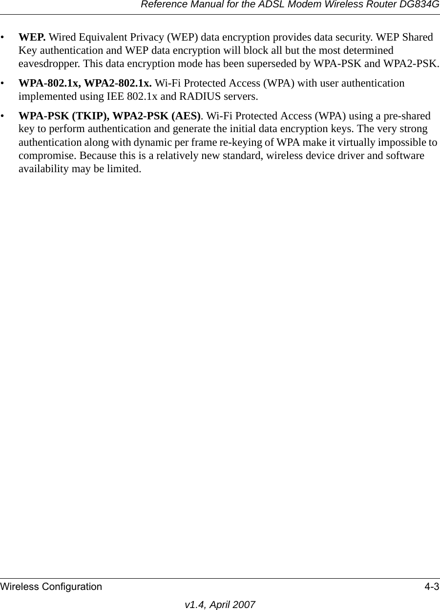 Reference Manual for the ADSL Modem Wireless Router DG834GWireless Configuration 4-3v1.4, April 2007•WEP. Wired Equivalent Privacy (WEP) data encryption provides data security. WEP Shared Key authentication and WEP data encryption will block all but the most determined eavesdropper. This data encryption mode has been superseded by WPA-PSK and WPA2-PSK.•WPA-802.1x, WPA2-802.1x. Wi-Fi Protected Access (WPA) with user authentication implemented using IEE 802.1x and RADIUS servers.•WPA-PSK (TKIP), WPA2-PSK (AES). Wi-Fi Protected Access (WPA) using a pre-shared key to perform authentication and generate the initial data encryption keys. The very strong authentication along with dynamic per frame re-keying of WPA make it virtually impossible to compromise. Because this is a relatively new standard, wireless device driver and software availability may be limited.