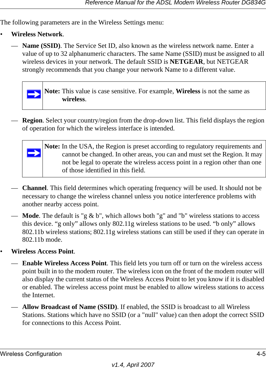 Reference Manual for the ADSL Modem Wireless Router DG834GWireless Configuration 4-5v1.4, April 2007The following parameters are in the Wireless Settings menu:•Wireless Network.—Name (SSID). The Service Set ID, also known as the wireless network name. Enter a value of up to 32 alphanumeric characters. The same Name (SSID) must be assigned to all wireless devices in your network. The default SSID is NETGEAR, but NETGEAR strongly recommends that you change your network Name to a different value. —Region. Select your country/region from the drop-down list. This field displays the region of operation for which the wireless interface is intended.—Channel. This field determines which operating frequency will be used. It should not be necessary to change the wireless channel unless you notice interference problems with another nearby access point.—Mode. The default is &quot;g &amp; b&quot;, which allows both &quot;g&quot; and &quot;b&quot; wireless stations to access this device. “g only” allows only 802.11g wireless stations to be used. “b only” allows 802.11b wireless stations; 802.11g wireless stations can still be used if they can operate in 802.11b mode.•Wireless Access Point.—Enable Wireless Access Point. This field lets you turn off or turn on the wireless access point built in to the modem router. The wireless icon on the front of the modem router will also display the current status of the Wireless Access Point to let you know if it is disabled or enabled. The wireless access point must be enabled to allow wireless stations to access the Internet.—Allow Broadcast of Name (SSID). If enabled, the SSID is broadcast to all Wireless Stations. Stations which have no SSID (or a &quot;null&quot; value) can then adopt the correct SSID for connections to this Access Point.Note: This value is case sensitive. For example, Wireless is not the same as wireless.Note: In the USA, the Region is preset according to regulatory requirements and cannot be changed. In other areas, you can and must set the Region. It may not be legal to operate the wireless access point in a region other than one of those identified in this field.