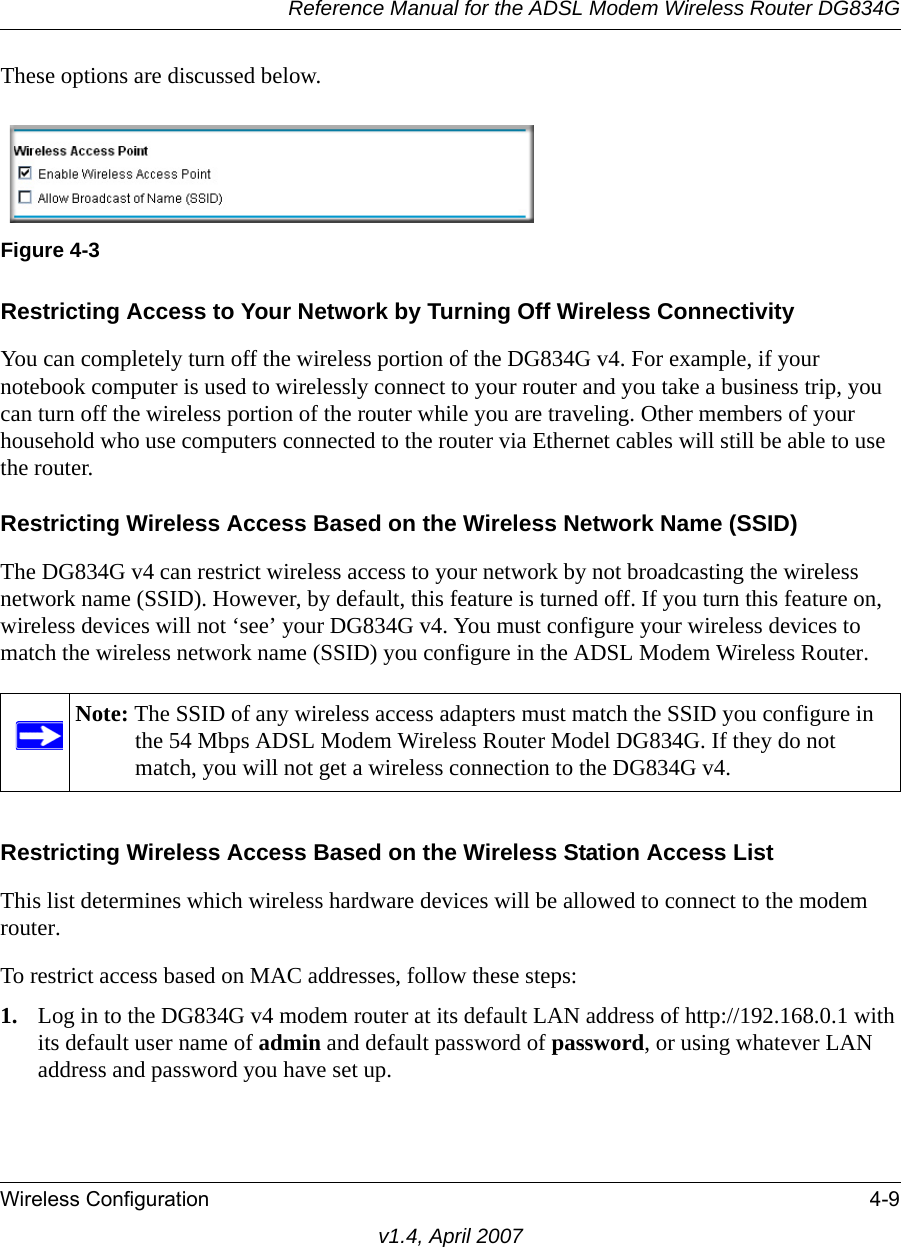 Reference Manual for the ADSL Modem Wireless Router DG834GWireless Configuration 4-9v1.4, April 2007These options are discussed below.Restricting Access to Your Network by Turning Off Wireless ConnectivityYou can completely turn off the wireless portion of the DG834G v4. For example, if your notebook computer is used to wirelessly connect to your router and you take a business trip, you can turn off the wireless portion of the router while you are traveling. Other members of your household who use computers connected to the router via Ethernet cables will still be able to use the router.Restricting Wireless Access Based on the Wireless Network Name (SSID)The DG834G v4 can restrict wireless access to your network by not broadcasting the wireless network name (SSID). However, by default, this feature is turned off. If you turn this feature on, wireless devices will not ‘see’ your DG834G v4. You must configure your wireless devices to match the wireless network name (SSID) you configure in the ADSL Modem Wireless Router.Restricting Wireless Access Based on the Wireless Station Access ListThis list determines which wireless hardware devices will be allowed to connect to the modem router.To restrict access based on MAC addresses, follow these steps:1. Log in to the DG834G v4 modem router at its default LAN address of http://192.168.0.1 with its default user name of admin and default password of password, or using whatever LAN address and password you have set up.Figure 4-3Note: The SSID of any wireless access adapters must match the SSID you configure in the 54 Mbps ADSL Modem Wireless Router Model DG834G. If they do not match, you will not get a wireless connection to the DG834G v4.