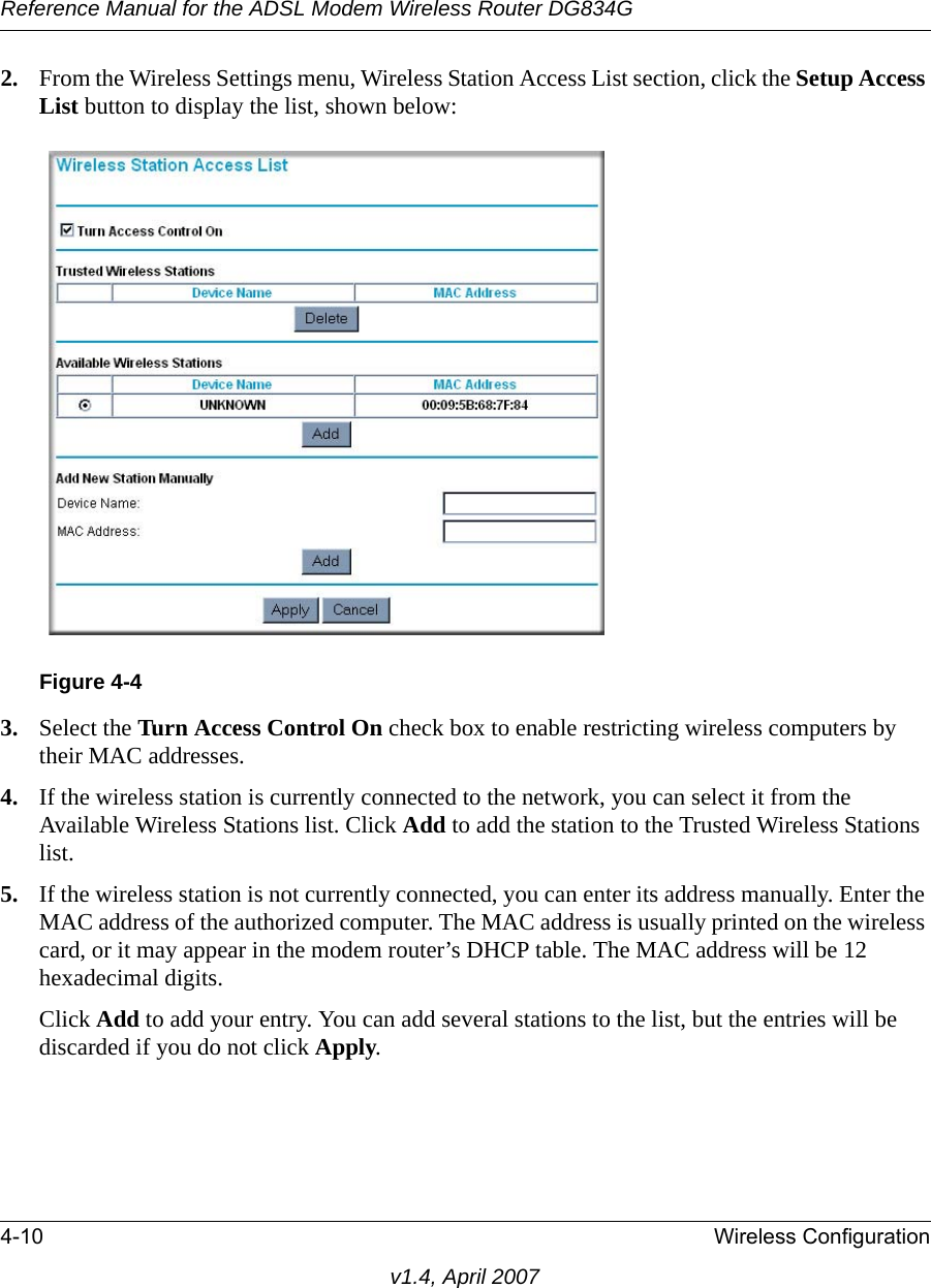 Reference Manual for the ADSL Modem Wireless Router DG834G4-10 Wireless Configurationv1.4, April 20072. From the Wireless Settings menu, Wireless Station Access List section, click the Setup Access List button to display the list, shown below:3. Select the Turn Access Control On check box to enable restricting wireless computers by their MAC addresses.4. If the wireless station is currently connected to the network, you can select it from the Available Wireless Stations list. Click Add to add the station to the Trusted Wireless Stations list.5. If the wireless station is not currently connected, you can enter its address manually. Enter the MAC address of the authorized computer. The MAC address is usually printed on the wireless card, or it may appear in the modem router’s DHCP table. The MAC address will be 12 hexadecimal digits.Click Add to add your entry. You can add several stations to the list, but the entries will be discarded if you do not click Apply.Figure 4-4