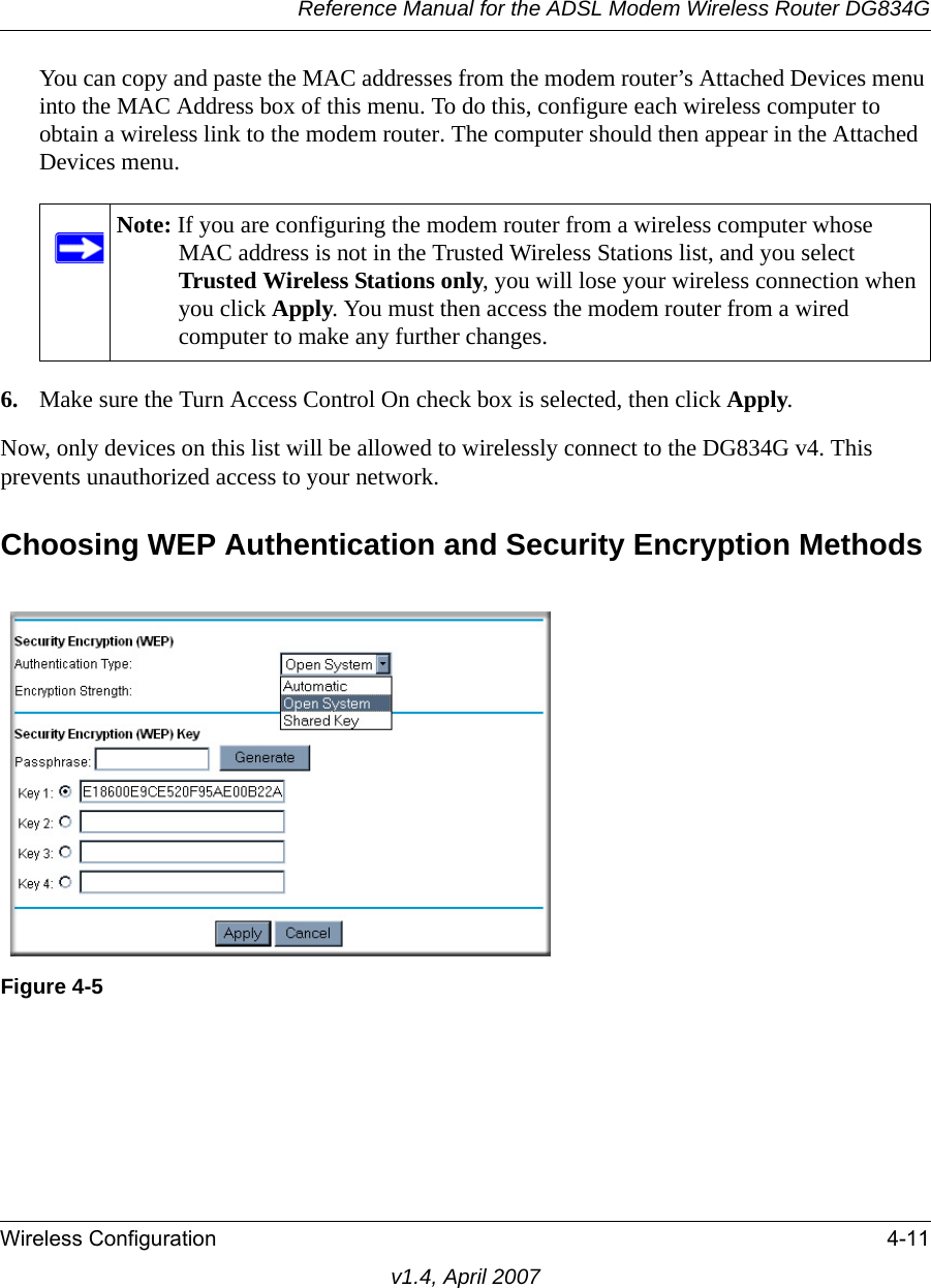 Reference Manual for the ADSL Modem Wireless Router DG834GWireless Configuration 4-11v1.4, April 2007You can copy and paste the MAC addresses from the modem router’s Attached Devices menu into the MAC Address box of this menu. To do this, configure each wireless computer to obtain a wireless link to the modem router. The computer should then appear in the Attached Devices menu.6. Make sure the Turn Access Control On check box is selected, then click Apply.Now, only devices on this list will be allowed to wirelessly connect to the DG834G v4. This prevents unauthorized access to your network. Choosing WEP Authentication and Security Encryption MethodsNote: If you are configuring the modem router from a wireless computer whose MAC address is not in the Trusted Wireless Stations list, and you select Trusted Wireless Stations only, you will lose your wireless connection when you click Apply. You must then access the modem router from a wired computer to make any further changes.Figure 4-5