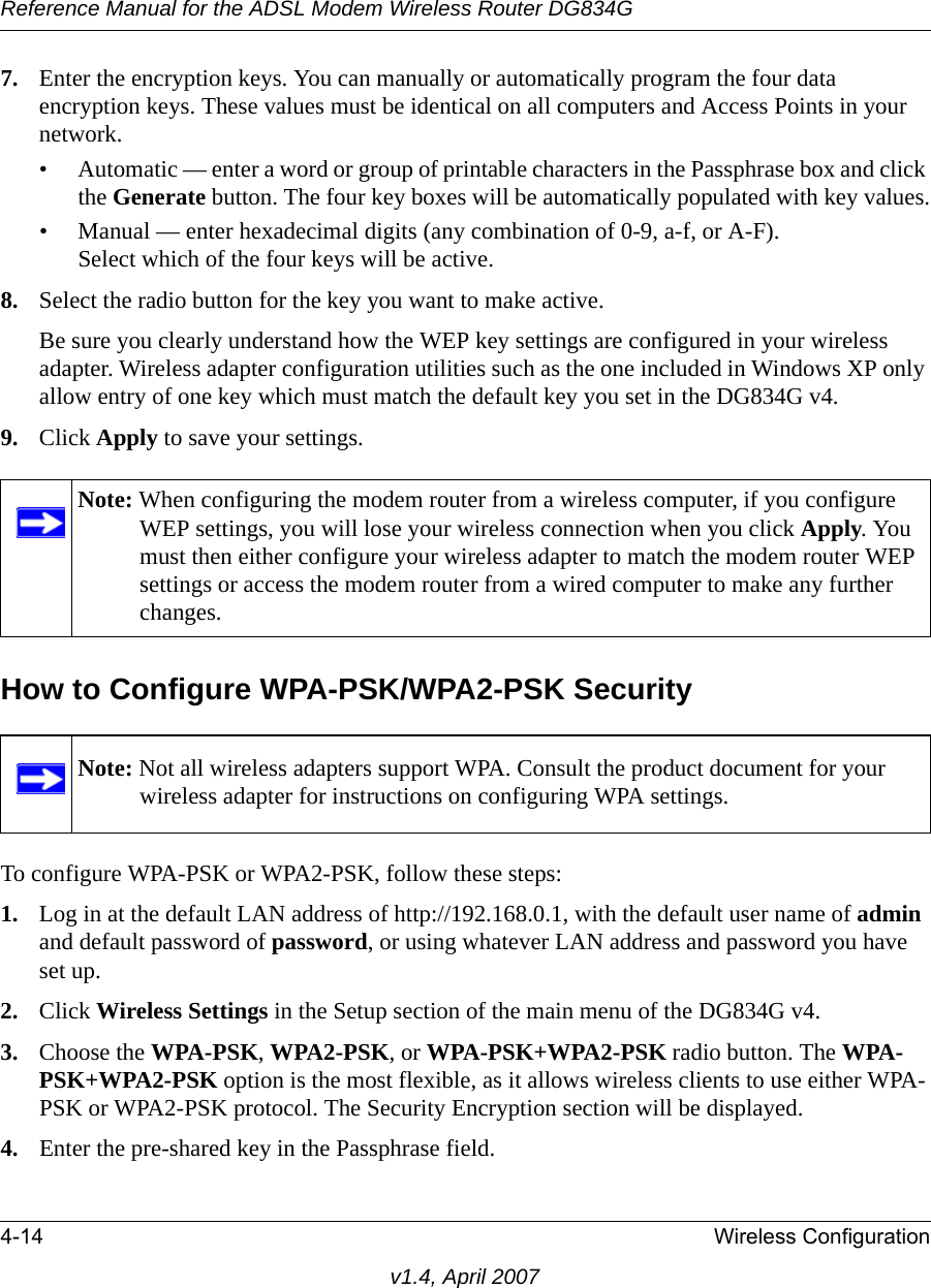 Reference Manual for the ADSL Modem Wireless Router DG834G4-14 Wireless Configurationv1.4, April 20077. Enter the encryption keys. You can manually or automatically program the four data encryption keys. These values must be identical on all computers and Access Points in your network.• Automatic — enter a word or group of printable characters in the Passphrase box and click the Generate button. The four key boxes will be automatically populated with key values.• Manual — enter hexadecimal digits (any combination of 0-9, a-f, or A-F).Select which of the four keys will be active.8. Select the radio button for the key you want to make active.Be sure you clearly understand how the WEP key settings are configured in your wireless adapter. Wireless adapter configuration utilities such as the one included in Windows XP only allow entry of one key which must match the default key you set in the DG834G v4. 9. Click Apply to save your settings.How to Configure WPA-PSK/WPA2-PSK SecurityTo configure WPA-PSK or WPA2-PSK, follow these steps:1. Log in at the default LAN address of http://192.168.0.1, with the default user name of admin and default password of password, or using whatever LAN address and password you have set up.2. Click Wireless Settings in the Setup section of the main menu of the DG834G v4. 3. Choose the WPA-PSK, WPA2-PSK, or WPA-PSK+WPA2-PSK radio button. The WPA-PSK+WPA2-PSK option is the most flexible, as it allows wireless clients to use either WPA-PSK or WPA2-PSK protocol. The Security Encryption section will be displayed.4. Enter the pre-shared key in the Passphrase field. Note: When configuring the modem router from a wireless computer, if you configure WEP settings, you will lose your wireless connection when you click Apply. You must then either configure your wireless adapter to match the modem router WEP settings or access the modem router from a wired computer to make any further changes.Note: Not all wireless adapters support WPA. Consult the product document for your wireless adapter for instructions on configuring WPA settings.