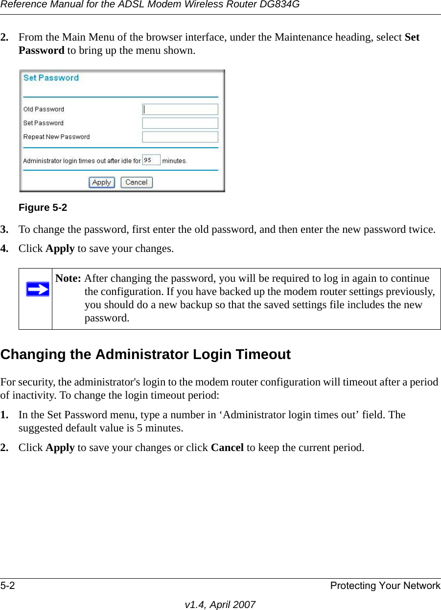 Reference Manual for the ADSL Modem Wireless Router DG834G5-2 Protecting Your Networkv1.4, April 20072. From the Main Menu of the browser interface, under the Maintenance heading, select Set Password to bring up the menu shown.3. To change the password, first enter the old password, and then enter the new password twice.4. Click Apply to save your changes. Changing the Administrator Login TimeoutFor security, the administrator&apos;s login to the modem router configuration will timeout after a period of inactivity. To change the login timeout period: 1. In the Set Password menu, type a number in ‘Administrator login times out’ field. The suggested default value is 5 minutes. 2. Click Apply to save your changes or click Cancel to keep the current period. Figure 5-2Note: After changing the password, you will be required to log in again to continue the configuration. If you have backed up the modem router settings previously, you should do a new backup so that the saved settings file includes the new password.