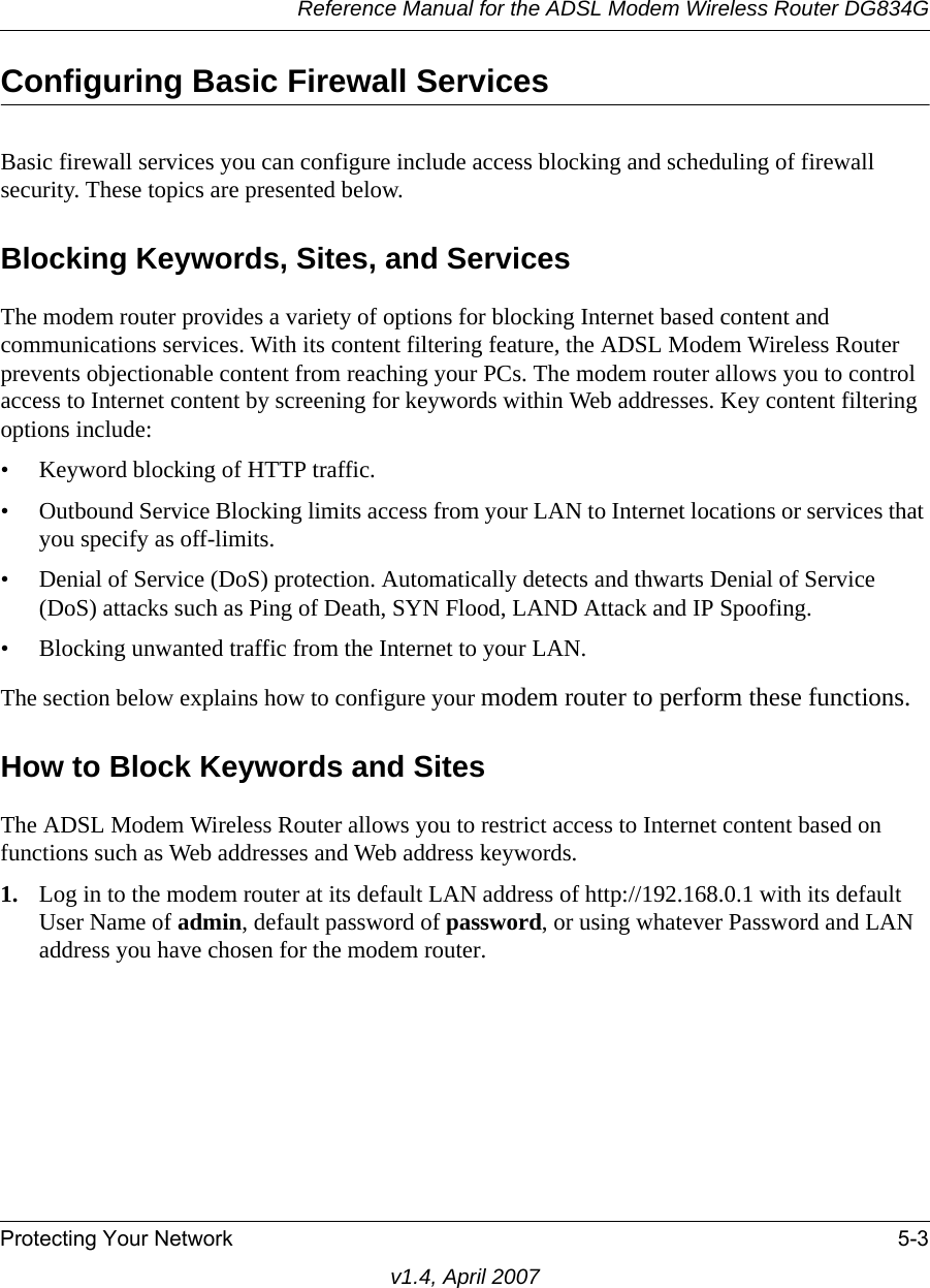 Reference Manual for the ADSL Modem Wireless Router DG834GProtecting Your Network 5-3v1.4, April 2007Configuring Basic Firewall ServicesBasic firewall services you can configure include access blocking and scheduling of firewall security. These topics are presented below.Blocking Keywords, Sites, and ServicesThe modem router provides a variety of options for blocking Internet based content and communications services. With its content filtering feature, the ADSL Modem Wireless Router prevents objectionable content from reaching your PCs. The modem router allows you to control access to Internet content by screening for keywords within Web addresses. Key content filtering options include:• Keyword blocking of HTTP traffic.• Outbound Service Blocking limits access from your LAN to Internet locations or services that you specify as off-limits.• Denial of Service (DoS) protection. Automatically detects and thwarts Denial of Service (DoS) attacks such as Ping of Death, SYN Flood, LAND Attack and IP Spoofing.• Blocking unwanted traffic from the Internet to your LAN.The section below explains how to configure your modem router to perform these functions.How to Block Keywords and SitesThe ADSL Modem Wireless Router allows you to restrict access to Internet content based on functions such as Web addresses and Web address keywords. 1. Log in to the modem router at its default LAN address of http://192.168.0.1 with its default User Name of admin, default password of password, or using whatever Password and LAN address you have chosen for the modem router.