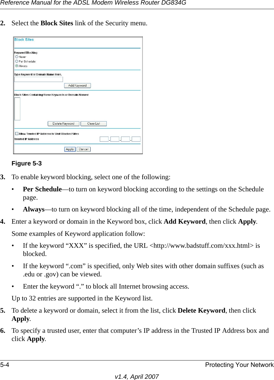 Reference Manual for the ADSL Modem Wireless Router DG834G5-4 Protecting Your Networkv1.4, April 20072. Select the Block Sites link of the Security menu.3. To enable keyword blocking, select one of the following:•Per Schedule—to turn on keyword blocking according to the settings on the Schedule page.•Always—to turn on keyword blocking all of the time, independent of the Schedule page.4. Enter a keyword or domain in the Keyword box, click Add Keyword, then click Apply. Some examples of Keyword application follow:• If the keyword “XXX” is specified, the URL &lt;http://www.badstuff.com/xxx.html&gt; is blocked.• If the keyword “.com” is specified, only Web sites with other domain suffixes (such as .edu or .gov) can be viewed.• Enter the keyword “.” to block all Internet browsing access.Up to 32 entries are supported in the Keyword list.5. To delete a keyword or domain, select it from the list, click Delete Keyword, then click Apply.6. To specify a trusted user, enter that computer’s IP address in the Trusted IP Address box and click Apply.Figure 5-3