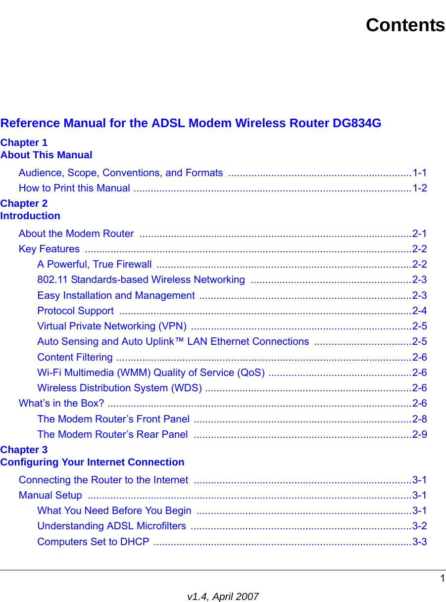 1v1.4, April 2007ContentsReference Manual for the ADSL Modem Wireless Router DG834GChapter 1 About This ManualAudience, Scope, Conventions, and Formats  ................................................................1-1How to Print this Manual .................................................................................................1-2Chapter 2 IntroductionAbout the Modem Router  ...............................................................................................2-1Key Features  ..................................................................................................................2-2A Powerful, True Firewall  .........................................................................................2-2802.11 Standards-based Wireless Networking  ........................................................2-3Easy Installation and Management ..........................................................................2-3Protocol Support  ......................................................................................................2-4Virtual Private Networking (VPN) .............................................................................2-5Auto Sensing and Auto Uplink™ LAN Ethernet Connections  ..................................2-5Content Filtering .......................................................................................................2-6Wi-Fi Multimedia (WMM) Quality of Service (QoS) ..................................................2-6Wireless Distribution System (WDS) ........................................................................2-6What’s in the Box? ..........................................................................................................2-6The Modem Router’s Front Panel ............................................................................2-8The Modem Router’s Rear Panel  ............................................................................2-9Chapter 3 Configuring Your Internet ConnectionConnecting the Router to the Internet ............................................................................3-1Manual Setup  .................................................................................................................3-1What You Need Before You Begin  ...........................................................................3-1Understanding ADSL Microfilters  .............................................................................3-2Computers Set to DHCP  ..........................................................................................3-3