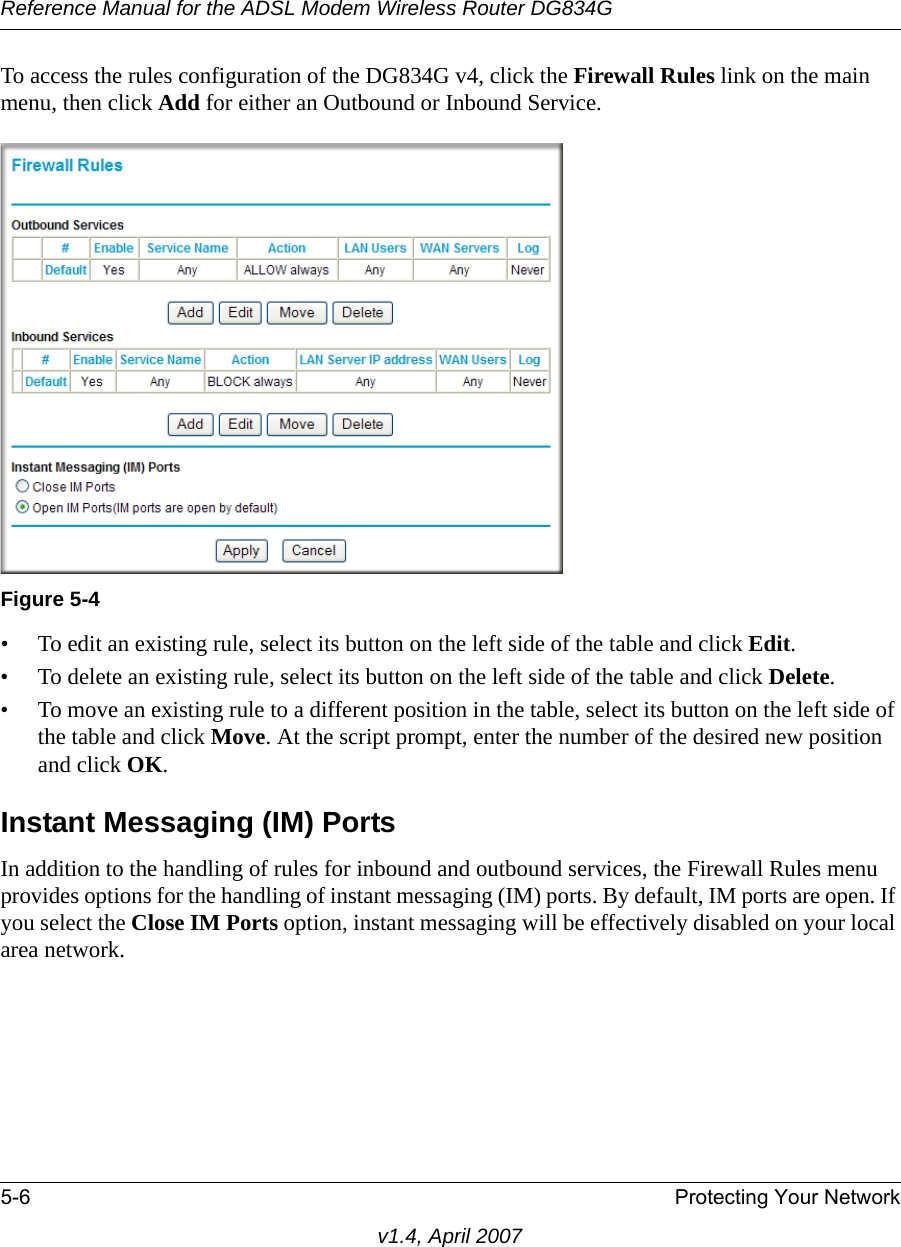 Reference Manual for the ADSL Modem Wireless Router DG834G5-6 Protecting Your Networkv1.4, April 2007To access the rules configuration of the DG834G v4, click the Firewall Rules link on the main menu, then click Add for either an Outbound or Inbound Service.• To edit an existing rule, select its button on the left side of the table and click Edit.• To delete an existing rule, select its button on the left side of the table and click Delete.• To move an existing rule to a different position in the table, select its button on the left side of the table and click Move. At the script prompt, enter the number of the desired new position and click OK.Instant Messaging (IM) PortsIn addition to the handling of rules for inbound and outbound services, the Firewall Rules menu provides options for the handling of instant messaging (IM) ports. By default, IM ports are open. If you select the Close IM Ports option, instant messaging will be effectively disabled on your local area network.Figure 5-4