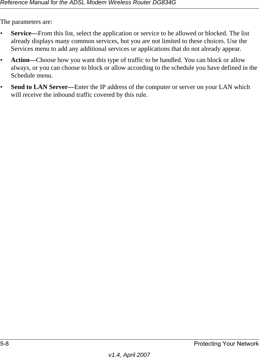 Reference Manual for the ADSL Modem Wireless Router DG834G5-8 Protecting Your Networkv1.4, April 2007The parameters are:•Service—From this list, select the application or service to be allowed or blocked. The list already displays many common services, but you are not limited to these choices. Use the Services menu to add any additional services or applications that do not already appear.•Action—Choose how you want this type of traffic to be handled. You can block or allow always, or you can choose to block or allow according to the schedule you have defined in the Schedule menu.•Send to LAN Server—Enter the IP address of the computer or server on your LAN which will receive the inbound traffic covered by this rule.