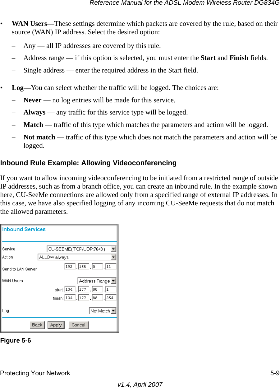 Reference Manual for the ADSL Modem Wireless Router DG834GProtecting Your Network 5-9v1.4, April 2007•WAN Users—These settings determine which packets are covered by the rule, based on their source (WAN) IP address. Select the desired option: – Any — all IP addresses are covered by this rule. – Address range — if this option is selected, you must enter the Start and Finish fields. – Single address — enter the required address in the Start field. •Log—You can select whether the traffic will be logged. The choices are:–Never — no log entries will be made for this service.–Always — any traffic for this service type will be logged.–Match — traffic of this type which matches the parameters and action will be logged.–Not match — traffic of this type which does not match the parameters and action will be logged.Inbound Rule Example: Allowing VideoconferencingIf you want to allow incoming videoconferencing to be initiated from a restricted range of outside IP addresses, such as from a branch office, you can create an inbound rule. In the example shown here, CU-SeeMe connections are allowed only from a specified range of external IP addresses. In this case, we have also specified logging of any incoming CU-SeeMe requests that do not match the allowed parameters.Figure 5-6