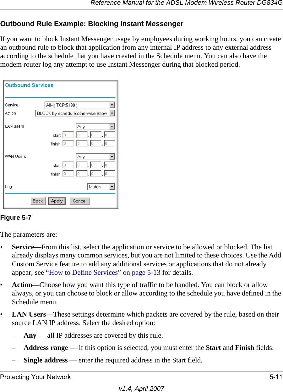 Reference Manual for the ADSL Modem Wireless Router DG834GProtecting Your Network 5-11v1.4, April 2007Outbound Rule Example: Blocking Instant MessengerIf you want to block Instant Messenger usage by employees during working hours, you can create an outbound rule to block that application from any internal IP address to any external address according to the schedule that you have created in the Schedule menu. You can also have the modem router log any attempt to use Instant Messenger during that blocked period.The parameters are:•Service—From this list, select the application or service to be allowed or blocked. The list already displays many common services, but you are not limited to these choices. Use the Add Custom Service feature to add any additional services or applications that do not already appear; see “How to Define Services” on page 5-13 for details.•Action—Choose how you want this type of traffic to be handled. You can block or allow always, or you can choose to block or allow according to the schedule you have defined in the Schedule menu.•LAN Users—These settings determine which packets are covered by the rule, based on their source LAN IP address. Select the desired option: –Any — all IP addresses are covered by this rule. –Address range — if this option is selected, you must enter the Start and Finish fields. –Single address — enter the required address in the Start field. Figure 5-7