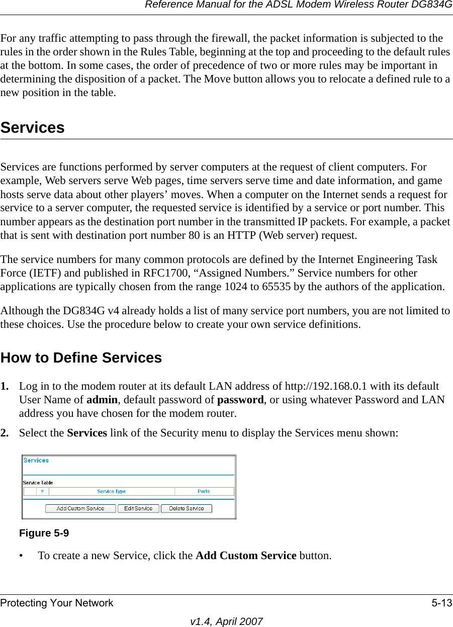 Reference Manual for the ADSL Modem Wireless Router DG834GProtecting Your Network 5-13v1.4, April 2007For any traffic attempting to pass through the firewall, the packet information is subjected to the rules in the order shown in the Rules Table, beginning at the top and proceeding to the default rules at the bottom. In some cases, the order of precedence of two or more rules may be important in determining the disposition of a packet. The Move button allows you to relocate a defined rule to a new position in the table.ServicesServices are functions performed by server computers at the request of client computers. For example, Web servers serve Web pages, time servers serve time and date information, and game hosts serve data about other players’ moves. When a computer on the Internet sends a request for service to a server computer, the requested service is identified by a service or port number. This number appears as the destination port number in the transmitted IP packets. For example, a packet that is sent with destination port number 80 is an HTTP (Web server) request.The service numbers for many common protocols are defined by the Internet Engineering Task Force (IETF) and published in RFC1700, “Assigned Numbers.” Service numbers for other applications are typically chosen from the range 1024 to 65535 by the authors of the application.Although the DG834G v4 already holds a list of many service port numbers, you are not limited to these choices. Use the procedure below to create your own service definitions.How to Define Services1. Log in to the modem router at its default LAN address of http://192.168.0.1 with its default User Name of admin, default password of password, or using whatever Password and LAN address you have chosen for the modem router.2. Select the Services link of the Security menu to display the Services menu shown:• To create a new Service, click the Add Custom Service button.Figure 5-9