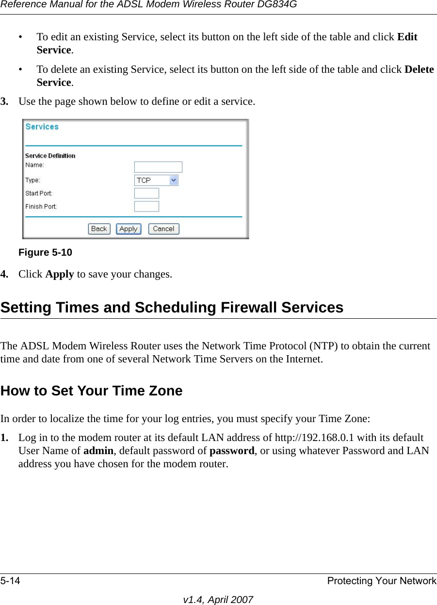 Reference Manual for the ADSL Modem Wireless Router DG834G5-14 Protecting Your Networkv1.4, April 2007• To edit an existing Service, select its button on the left side of the table and click Edit Service.• To delete an existing Service, select its button on the left side of the table and click Delete Service.3. Use the page shown below to define or edit a service. 4. Click Apply to save your changes.Setting Times and Scheduling Firewall ServicesThe ADSL Modem Wireless Router uses the Network Time Protocol (NTP) to obtain the current time and date from one of several Network Time Servers on the Internet.How to Set Your Time ZoneIn order to localize the time for your log entries, you must specify your Time Zone:1. Log in to the modem router at its default LAN address of http://192.168.0.1 with its default User Name of admin, default password of password, or using whatever Password and LAN address you have chosen for the modem router.Figure 5-10