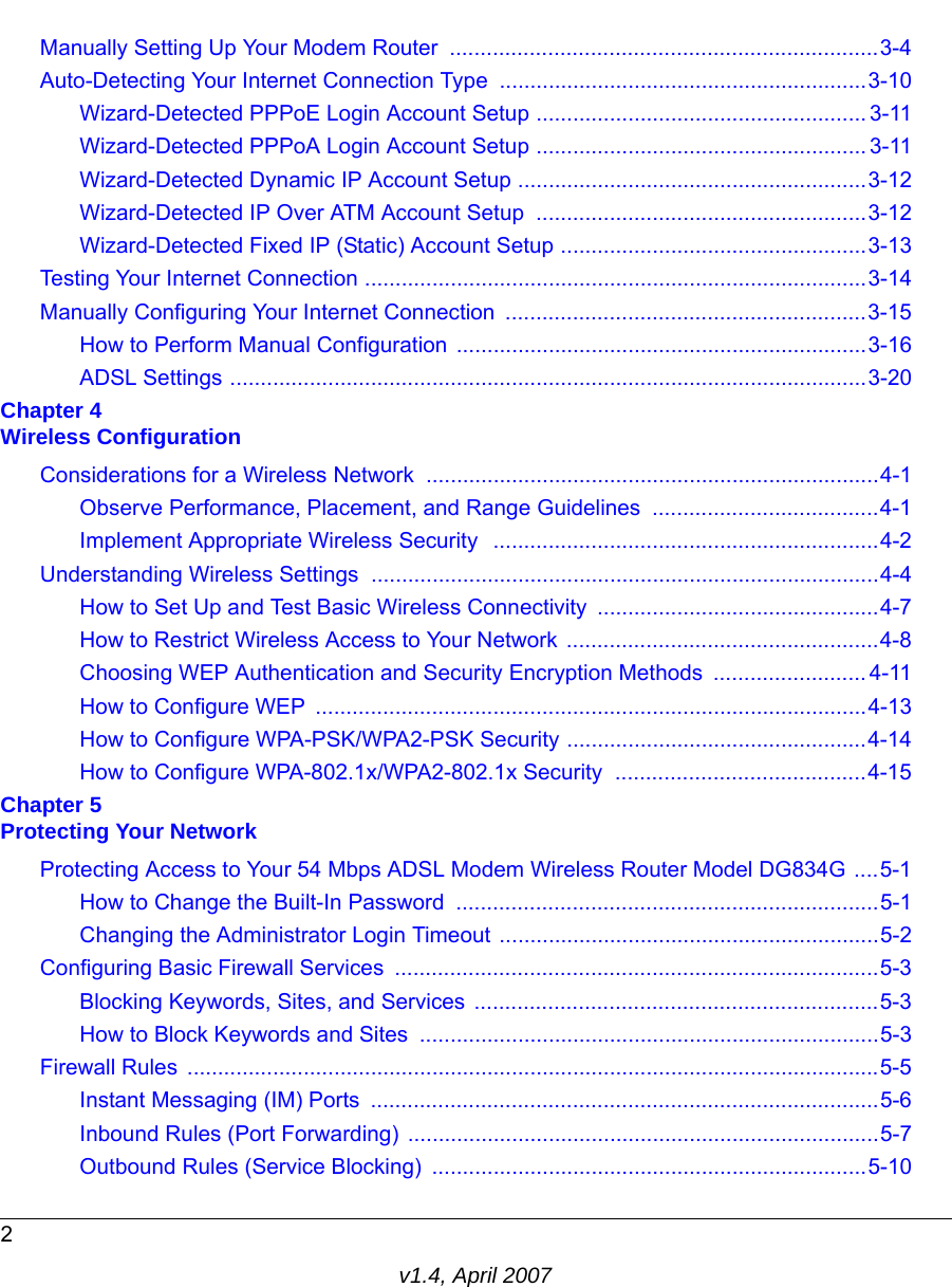 2v1.4, April 2007Manually Setting Up Your Modem Router  ......................................................................3-4Auto-Detecting Your Internet Connection Type ............................................................3-10Wizard-Detected PPPoE Login Account Setup ...................................................... 3-11Wizard-Detected PPPoA Login Account Setup ...................................................... 3-11Wizard-Detected Dynamic IP Account Setup .........................................................3-12Wizard-Detected IP Over ATM Account Setup ......................................................3-12Wizard-Detected Fixed IP (Static) Account Setup ..................................................3-13Testing Your Internet Connection ..................................................................................3-14Manually Configuring Your Internet Connection  ...........................................................3-15How to Perform Manual Configuration  ...................................................................3-16ADSL Settings ........................................................................................................3-20Chapter 4 Wireless ConfigurationConsiderations for a Wireless Network ..........................................................................4-1Observe Performance, Placement, and Range Guidelines  .....................................4-1Implement Appropriate Wireless Security  ...............................................................4-2Understanding Wireless Settings ...................................................................................4-4How to Set Up and Test Basic Wireless Connectivity ..............................................4-7How to Restrict Wireless Access to Your Network ...................................................4-8Choosing WEP Authentication and Security Encryption Methods  ......................... 4-11How to Configure WEP  ..........................................................................................4-13How to Configure WPA-PSK/WPA2-PSK Security .................................................4-14How to Configure WPA-802.1x/WPA2-802.1x Security  .........................................4-15Chapter 5 Protecting Your NetworkProtecting Access to Your 54 Mbps ADSL Modem Wireless Router Model DG834G ....5-1How to Change the Built-In Password  .....................................................................5-1Changing the Administrator Login Timeout ..............................................................5-2Configuring Basic Firewall Services  ...............................................................................5-3Blocking Keywords, Sites, and Services ..................................................................5-3How to Block Keywords and Sites  ...........................................................................5-3Firewall Rules  .................................................................................................................5-5Instant Messaging (IM) Ports  ...................................................................................5-6Inbound Rules (Port Forwarding) .............................................................................5-7Outbound Rules (Service Blocking)  .......................................................................5-10