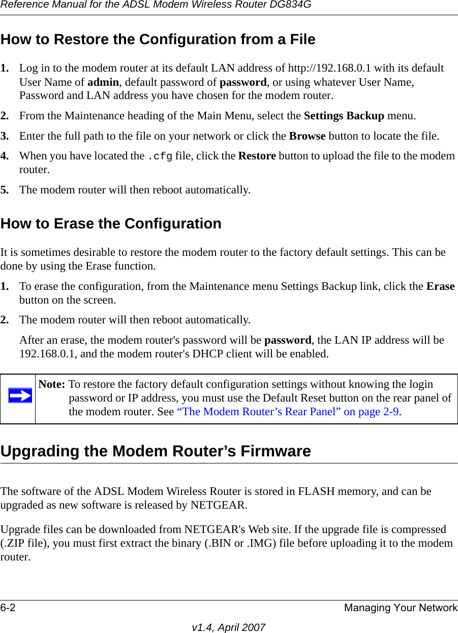 Reference Manual for the ADSL Modem Wireless Router DG834G6-2 Managing Your Networkv1.4, April 2007How to Restore the Configuration from a File1. Log in to the modem router at its default LAN address of http://192.168.0.1 with its default User Name of admin, default password of password, or using whatever User Name, Password and LAN address you have chosen for the modem router.2. From the Maintenance heading of the Main Menu, select the Settings Backup menu.3. Enter the full path to the file on your network or click the Browse button to locate the file. 4. When you have located the .cfg file, click the Restore button to upload the file to the modem router.5. The modem router will then reboot automatically.How to Erase the ConfigurationIt is sometimes desirable to restore the modem router to the factory default settings. This can be done by using the Erase function. 1. To erase the configuration, from the Maintenance menu Settings Backup link, click the Erase button on the screen.2. The modem router will then reboot automatically.After an erase, the modem router&apos;s password will be password, the LAN IP address will be 192.168.0.1, and the modem router&apos;s DHCP client will be enabled.Upgrading the Modem Router’s FirmwareThe software of the ADSL Modem Wireless Router is stored in FLASH memory, and can be upgraded as new software is released by NETGEAR. Upgrade files can be downloaded from NETGEAR&apos;s Web site. If the upgrade file is compressed (.ZIP file), you must first extract the binary (.BIN or .IMG) file before uploading it to the modem router. Note: To restore the factory default configuration settings without knowing the login password or IP address, you must use the Default Reset button on the rear panel of the modem router. See “The Modem Router’s Rear Panel” on page 2-9.