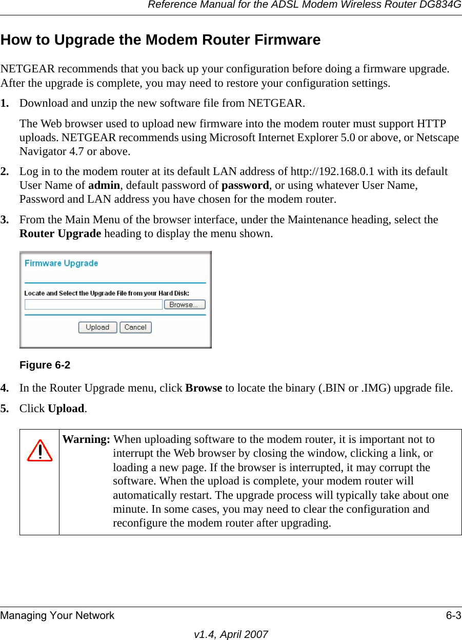 Reference Manual for the ADSL Modem Wireless Router DG834GManaging Your Network 6-3v1.4, April 2007How to Upgrade the Modem Router FirmwareNETGEAR recommends that you back up your configuration before doing a firmware upgrade. After the upgrade is complete, you may need to restore your configuration settings. 1. Download and unzip the new software file from NETGEAR. The Web browser used to upload new firmware into the modem router must support HTTP uploads. NETGEAR recommends using Microsoft Internet Explorer 5.0 or above, or Netscape Navigator 4.7 or above. 2. Log in to the modem router at its default LAN address of http://192.168.0.1 with its default User Name of admin, default password of password, or using whatever User Name, Password and LAN address you have chosen for the modem router.3. From the Main Menu of the browser interface, under the Maintenance heading, select the Router Upgrade heading to display the menu shown. 4. In the Router Upgrade menu, click Browse to locate the binary (.BIN or .IMG) upgrade file.5. Click Upload.Figure 6-2Warning: When uploading software to the modem router, it is important not to interrupt the Web browser by closing the window, clicking a link, or loading a new page. If the browser is interrupted, it may corrupt the software. When the upload is complete, your modem router will automatically restart. The upgrade process will typically take about one minute. In some cases, you may need to clear the configuration and reconfigure the modem router after upgrading.