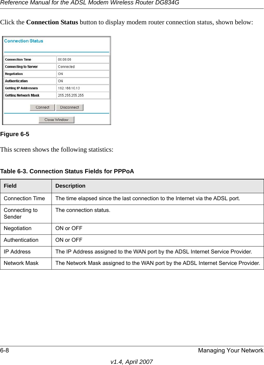 Reference Manual for the ADSL Modem Wireless Router DG834G6-8 Managing Your Networkv1.4, April 2007Click the Connection Status button to display modem router connection status, shown below:This screen shows the following statistics:Figure 6-5Table 6-3. Connection Status Fields for PPPoAField DescriptionConnection Time The time elapsed since the last connection to the Internet via the ADSL port.Connecting to SenderThe connection status.Negotiation ON or OFFAuthentication ON or OFFIP Address The IP Address assigned to the WAN port by the ADSL Internet Service Provider.Network Mask The Network Mask assigned to the WAN port by the ADSL Internet Service Provider.